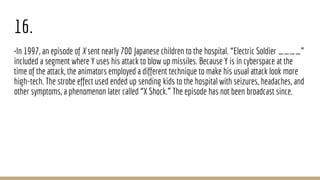 16.
•In 1997, an episode of X sent nearly 700 Japanese children to the hospital. “Electric Soldier ____”
included a segment where Y uses his attack to blow up missiles. Because Y is in cyberspace at the
time of the attack, the animators employed a different technique to make his usual attack look more
high-tech. The strobe effect used ended up sending kids to the hospital with seizures, headaches, and
other symptoms, a phenomenon later called “X Shock.” The episode has not been broadcast since.
 
