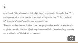 5.
Actor Kinshuk Vaidya, who came into the limelight through his portrayal of X in popular show “Y”, is
making a comeback on Indian television after a decade with upcoming show “Ek Rishta Saajhedari
Ka”. He says he is “excited” about his return to the small screen.
“Television has always been my first love. I knew I was going to make a comeback to television after
completing my studies. I had been offered many shows meanwhile but I wanted to take up something
which could excite me,” Kinshuk said in a statement.
 
