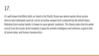 17.
It’s well known that Bikini Atoll, an island in the Pacific Ocean was where twenty-three nuclear
devices were detonated a part of a series of nuclear weapon tests conducted by the United States.
Radiation from nuclear bombs is known to cause genetic mutations. This theory states that the whole
cast of X are the results of the mutation; it gave the animals intelligence and sentience, equal to that
of human value, and human characteristics.
 