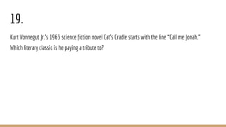 19.
Kurt Vonnegut Jr.’s 1963 science fiction novel Cat’s Cradle starts with the line “Call me Jonah.”
Which literary classic is he paying a tribute to?
 