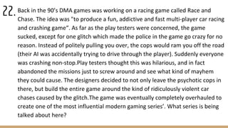 Back in the 90’s DMA games was working on a racing game called Race and
Chase. The idea was "to produce a fun, addictive and fast multi-player car racing
and crashing game“. As far as the play testers were concerned, the game
sucked, except for one glitch which made the police in the game go crazy for no
reason. Instead of politely pulling you over, the cops would ram you off the road
(their AI was accidentally trying to drive through the player). Suddenly everyone
was crashing non-stop.Play testers thought this was hilarious, and in fact
abandoned the missions just to screw around and see what kind of mayhem
they could cause. The designers decided to not only leave the psychotic cops in
there, but build the entire game around the kind of ridiculously violent car
chases caused by the glitch.The game was eventually completely overhauled to
create one of the most influential modern gaming series’. What series is being
talked about here?
22.
 