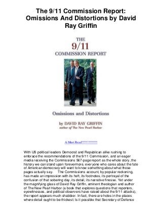 The 9/11 Commission Report:
Omissions And Distortions by David
Ray Griffin
A Must Read!!!!!!!!!!!!!!!
With US political leaders Democrat and Republican alike rushing to
embrace the recommendations of the 9/11 Commission, and an eager
media receiving the Commissions 567-page report as the whole story, the
history we can stand upon forevermore, everyone who cares about the fate
of American democracy will want to know something about what those
pages actually say. The Commissions account, by popular reckoning,
has made an impression with its heft, its footnotes, its portrayal of the
confusion of that sobering day, its detail, its narrative finesse. Yet under
the magnifying glass of David Ray Griffin, eminent theologian and author
of The New Pearl Harbor (a book that explores questions that reporters,
eyewitnesses, and political observers have raised about the 9/11 attacks),
the report appears much shabbier. In fact, there are holes in the places
where detail ought to be thickest: Is it possible that Secretary of Defense
 