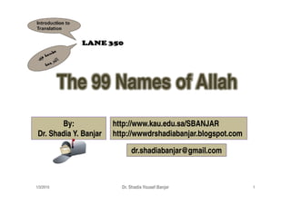The 99 Names of Allah
         By:            http://www.kau.edu.sa/SBANJAR
 Dr. Shadia Y. Banjar   http://wwwdrshadiabanjar.blogspot.com

                              dr.shadiabanjar@gmail.com



1/3/2010                  Dr. Shadia Yousef Banjar              1
 