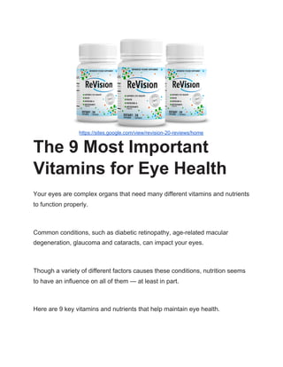 https://sites.google.com/view/revision-20-reviews/home
The 9 Most Important
Vitamins for Eye Health
Your eyes are complex organs that need many different vitamins and nutrients
to function properly.
Common conditions, such as diabetic retinopathy, age-related macular
degeneration, glaucoma and cataracts, can impact your eyes.
Though a variety of different factors causes these conditions, nutrition seems
to have an influence on all of them — at least in part.
Here are 9 key vitamins and nutrients that help maintain eye health.
 