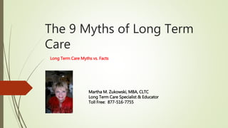 The 9 Myths of Long Term
Care
Long Term Care Myths vs. Facts
Martha M. Zukowski, MBA, CLTC
Long Term Care Specialist & Educator
Toll Free: 877-516-7755
 