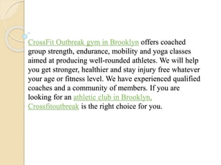 CrossFit Outbreak gym in Brooklyn offers coached
group strength, endurance, mobility and yoga classes
aimed at producing well-rounded athletes. We will help
you get stronger, healthier and stay injury free whatever
your age or fitness level. We have experienced qualified
coaches and a community of members. If you are
looking for an athletic club in Brooklyn,
Crossfitoutbreak is the right choice for you.
 