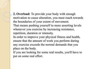 2. Overload: To provide your body with enough
motivation to cause alteration, you must reach towards
the boundaries of your extent of movement.
That means pushing yourself to more asserting levels
whenever you exercise by increasing resistance,
repetition, duration or intensity.
In order to improve your physical fitness and health,
ensure that the amount of work you perform during
any exercise exceeds the normal demands that you
place on the body.
If you are looking for some real results, you'll have to
put on some real effort.
 