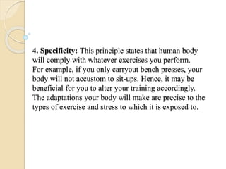 4. Specificity: This principle states that human body
will comply with whatever exercises you perform.
For example, if you only carryout bench presses, your
body will not accustom to sit-ups. Hence, it may be
beneficial for you to alter your training accordingly.
The adaptations your body will make are precise to the
types of exercise and stress to which it is exposed to.
 