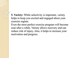 5. Variety: While selectivity is important, variety
helps to keep you excited and engaged about your
exercise regime.
Even the most perfect exercise program will become
sour after a while. Variety allows recovery and can
reduce risk of injury. Also, it helps to increase your
motivation and progress.
 