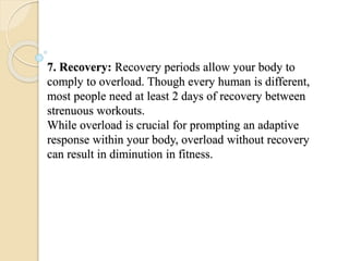 7. Recovery: Recovery periods allow your body to
comply to overload. Though every human is different,
most people need at least 2 days of recovery between
strenuous workouts.
While overload is crucial for prompting an adaptive
response within your body, overload without recovery
can result in diminution in fitness.
 