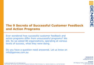 The 9 Secrets of Successful Customer Feedback
and Action Programs
Ever wondered how successful customer feedback and
action programs differ from unsuccessful programs? We
did. So we asked 80 organizations, operating at various
levels of success, what they were doing.
Do you have a question need answered. Let us know on
info@genroe.com.au
© Genroe (Australia) Pty Ltd. All Rights Reserved
Net Promoter, Net Promoter Score and NPS are registered trademarks of Bain & Company, Inc., Satmetrix Systems, Inc., and Fred Reichheld
Contact Us At
www.genroe.com
info@genroe.com.au
Australia
L39 Citigroup Centre, 2 Park St, Sydney
T +61 2 9191 4700
 