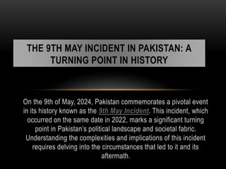 On the 9th of May, 2024, Pakistan commemorates a pivotal event
in its history known as the 9th May Incident. This incident, which
occurred on the same date in 2022, marks a significant turning
point in Pakistan’s political landscape and societal fabric.
Understanding the complexities and implications of this incident
requires delving into the circumstances that led to it and its
aftermath.
THE 9TH MAY INCIDENT IN PAKISTAN: A
TURNING POINT IN HISTORY
 