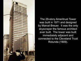 The 29-story Ameritrust Tower 
was built in 1971 and designed 
by Marcel Breuer. It was the only 
skyscraper the famous architect 
ever built. The tower was built 
immediately adjacent and 
connected to the Cleveland Trust 
Rotunda (1909). 
 