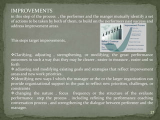 performance feedback . Providing specific feedback on and appraising the quality of someone's performance are important pieces of this larger performance management framework.  you may be asking yourself , 	“are saying that the performance review is no more  important than the other elements of performance management ?” 				the answer is, absolutely !						 You may have a great performance review methodology in place to guide managers in conducting great interviews , but if your managers have not mastered all the other key components that contribute to performance reviews are likely to fail.