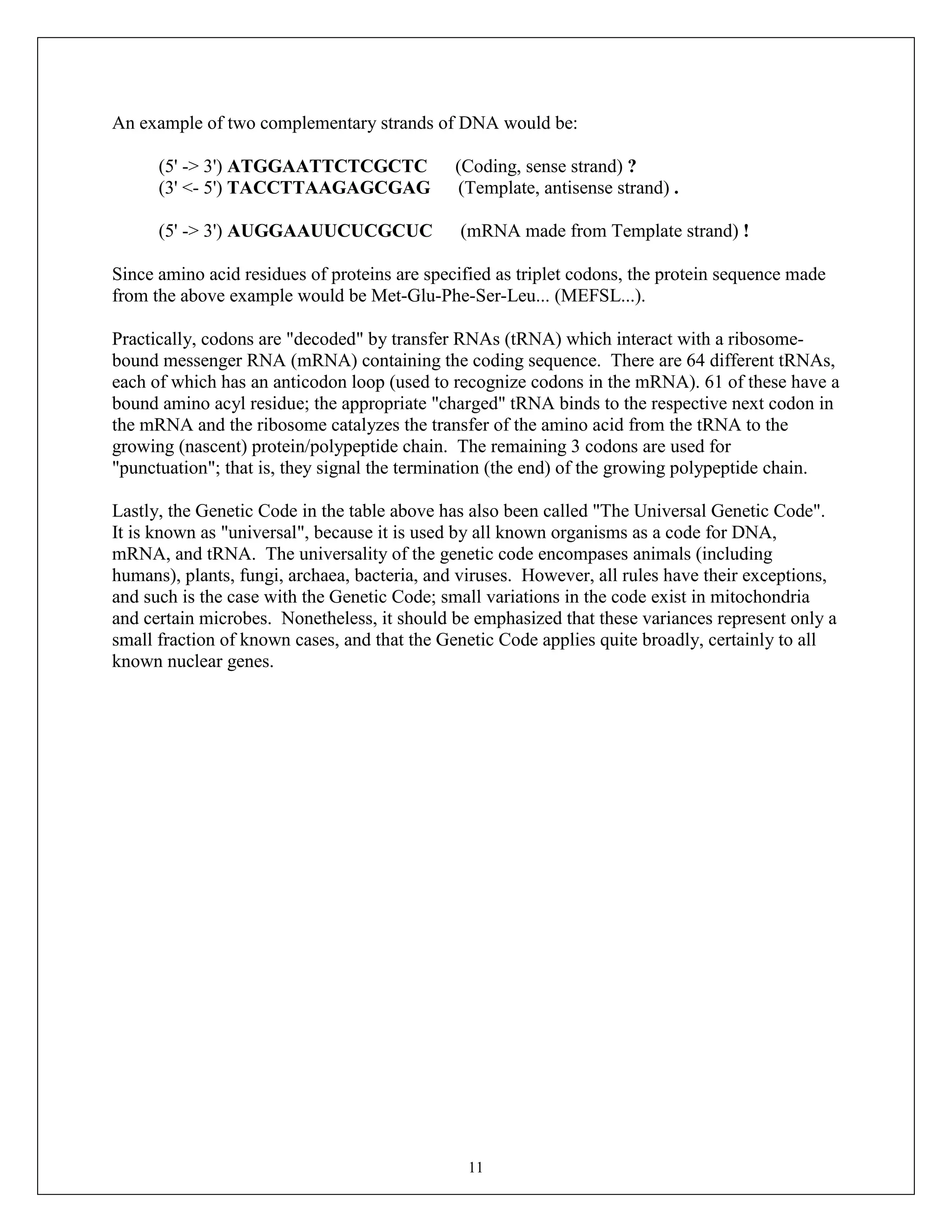 11
An example of two complementary strands of DNA would be:
(5' -> 3') ATGGAATTCTCGCTC (Coding, sense strand) ?
(3' <- 5') TACCTTAAGAGCGAG (Template, antisense strand) .
(5' -> 3') AUGGAAUUCUCGCUC (mRNA made from Template strand) !
Since amino acid residues of proteins are specified as triplet codons, the protein sequence made
from the above example would be Met-Glu-Phe-Ser-Leu... (MEFSL...).
Practically, codons are "decoded" by transfer RNAs (tRNA) which interact with a ribosome-
bound messenger RNA (mRNA) containing the coding sequence. There are 64 different tRNAs,
each of which has an anticodon loop (used to recognize codons in the mRNA). 61 of these have a
bound amino acyl residue; the appropriate "charged" tRNA binds to the respective next codon in
the mRNA and the ribosome catalyzes the transfer of the amino acid from the tRNA to the
growing (nascent) protein/polypeptide chain. The remaining 3 codons are used for
"punctuation"; that is, they signal the termination (the end) of the growing polypeptide chain.
Lastly, the Genetic Code in the table above has also been called "The Universal Genetic Code".
It is known as "universal", because it is used by all known organisms as a code for DNA,
mRNA, and tRNA. The universality of the genetic code encompases animals (including
humans), plants, fungi, archaea, bacteria, and viruses. However, all rules have their exceptions,
and such is the case with the Genetic Code; small variations in the code exist in mitochondria
and certain microbes. Nonetheless, it should be emphasized that these variances represent only a
small fraction of known cases, and that the Genetic Code applies quite broadly, certainly to all
known nuclear genes.
 