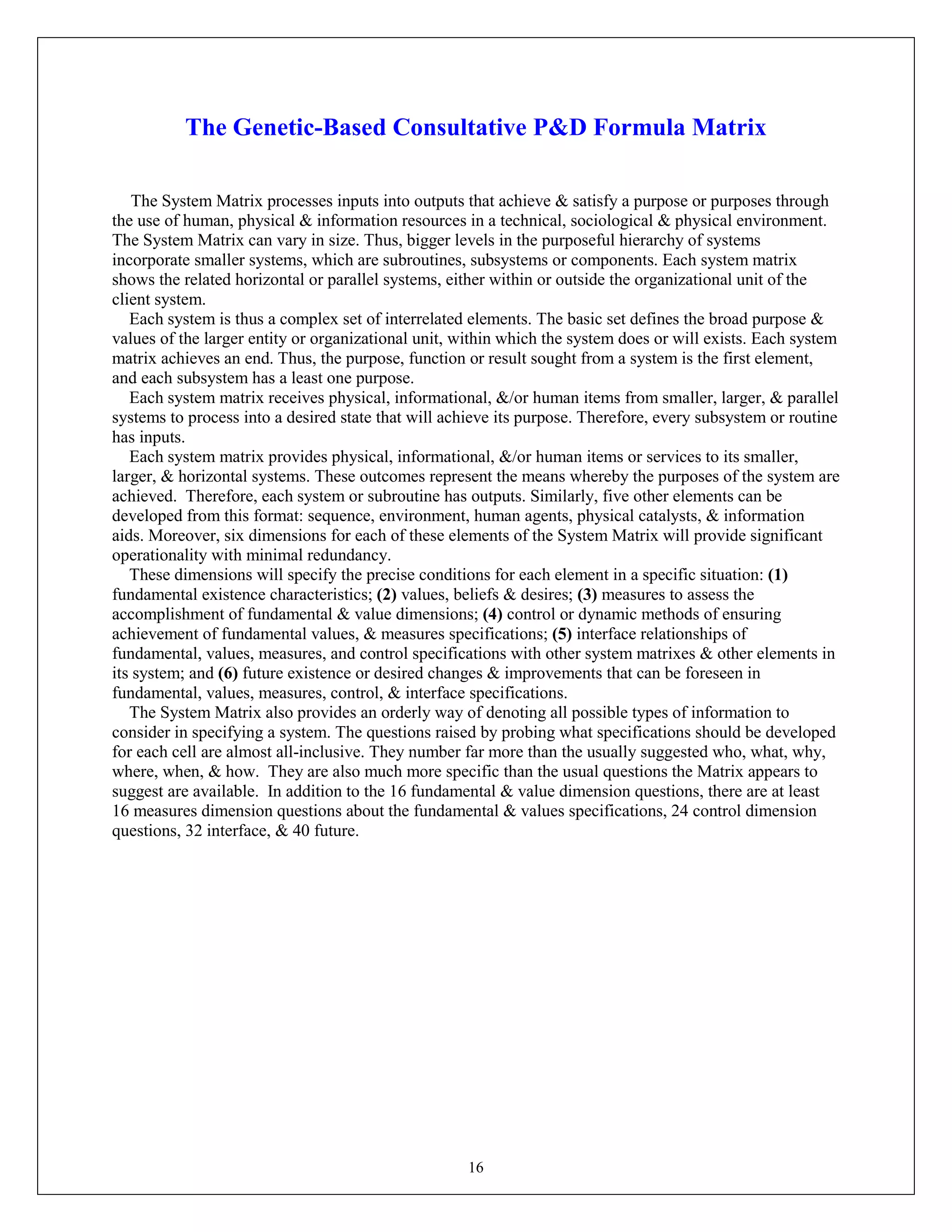 16
The Genetic-Based Consultative P&D Formula Matrix
The System Matrix processes inputs into outputs that achieve & satisfy a purpose or purposes through
the use of human, physical & information resources in a technical, sociological & physical environment.
The System Matrix can vary in size. Thus, bigger levels in the purposeful hierarchy of systems
incorporate smaller systems, which are subroutines, subsystems or components. Each system matrix
shows the related horizontal or parallel systems, either within or outside the organizational unit of the
client system.
Each system is thus a complex set of interrelated elements. The basic set defines the broad purpose &
values of the larger entity or organizational unit, within which the system does or will exists. Each system
matrix achieves an end. Thus, the purpose, function or result sought from a system is the first element,
and each subsystem has a least one purpose.
Each system matrix receives physical, informational, &/or human items from smaller, larger, & parallel
systems to process into a desired state that will achieve its purpose. Therefore, every subsystem or routine
has inputs.
Each system matrix provides physical, informational, &/or human items or services to its smaller,
larger, & horizontal systems. These outcomes represent the means whereby the purposes of the system are
achieved. Therefore, each system or subroutine has outputs. Similarly, five other elements can be
developed from this format: sequence, environment, human agents, physical catalysts, & information
aids. Moreover, six dimensions for each of these elements of the System Matrix will provide significant
operationality with minimal redundancy.
These dimensions will specify the precise conditions for each element in a specific situation: (1)
fundamental existence characteristics; (2) values, beliefs & desires; (3) measures to assess the
accomplishment of fundamental & value dimensions; (4) control or dynamic methods of ensuring
achievement of fundamental values, & measures specifications; (5) interface relationships of
fundamental, values, measures, and control specifications with other system matrixes & other elements in
its system; and (6) future existence or desired changes & improvements that can be foreseen in
fundamental, values, measures, control, & interface specifications.
The System Matrix also provides an orderly way of denoting all possible types of information to
consider in specifying a system. The questions raised by probing what specifications should be developed
for each cell are almost all-inclusive. They number far more than the usually suggested who, what, why,
where, when, & how. They are also much more specific than the usual questions the Matrix appears to
suggest are available. In addition to the 16 fundamental & value dimension questions, there are at least
16 measures dimension questions about the fundamental & values specifications, 24 control dimension
questions, 32 interface, & 40 future.
 