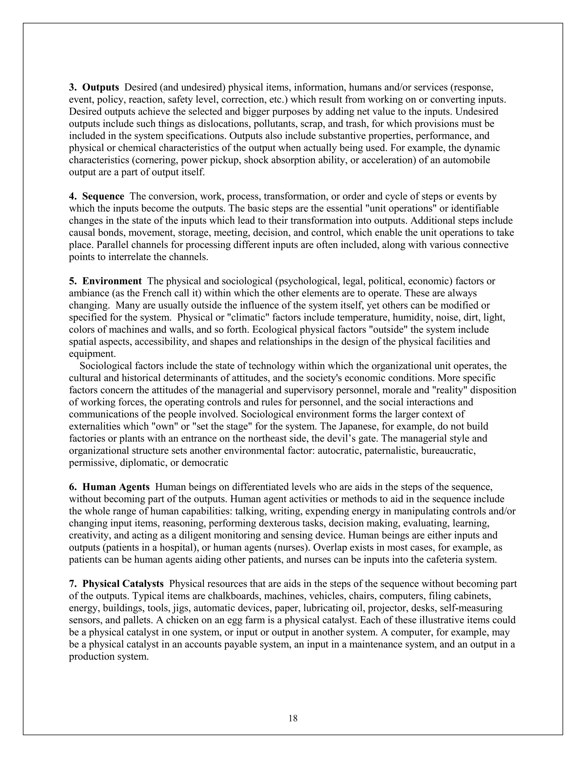 18
3. Outputs Desired (and undesired) physical items, information, humans and/or services (response,
event, policy, reaction, safety level, correction, etc.) which result from working on or converting inputs.
Desired outputs achieve the selected and bigger purposes by adding net value to the inputs. Undesired
outputs include such things as dislocations, pollutants, scrap, and trash, for which provisions must be
included in the system specifications. Outputs also include substantive properties, performance, and
physical or chemical characteristics of the output when actually being used. For example, the dynamic
characteristics (cornering, power pickup, shock absorption ability, or acceleration) of an automobile
output are a part of output itself.
4. Sequence The conversion, work, process, transformation, or order and cycle of steps or events by
which the inputs become the outputs. The basic steps are the essential "unit operations" or identifiable
changes in the state of the inputs which lead to their transformation into outputs. Additional steps include
causal bonds, movement, storage, meeting, decision, and control, which enable the unit operations to take
place. Parallel channels for processing different inputs are often included, along with various connective
points to interrelate the channels.
5. Environment The physical and sociological (psychological, legal, political, economic) factors or
ambiance (as the French call it) within which the other elements are to operate. These are always
changing. Many are usually outside the influence of the system itself, yet others can be modified or
specified for the system. Physical or "climatic" factors include temperature, humidity, noise, dirt, light,
colors of machines and walls, and so forth. Ecological physical factors "outside" the system include
spatial aspects, accessibility, and shapes and relationships in the design of the physical facilities and
equipment.
Sociological factors include the state of technology within which the organizational unit operates, the
cultural and historical determinants of attitudes, and the society's economic conditions. More specific
factors concern the attitudes of the managerial and supervisory personnel, morale and "reality" disposition
of working forces, the operating controls and rules for personnel, and the social interactions and
communications of the people involved. Sociological environment forms the larger context of
externalities which "own" or "set the stage" for the system. The Japanese, for example, do not build
factories or plants with an entrance on the northeast side, the devil’s gate. The managerial style and
organizational structure sets another environmental factor: autocratic, paternalistic, bureaucratic,
permissive, diplomatic, or democratic
6. Human Agents Human beings on differentiated levels who are aids in the steps of the sequence,
without becoming part of the outputs. Human agent activities or methods to aid in the sequence include
the whole range of human capabilities: talking, writing, expending energy in manipulating controls and/or
changing input items, reasoning, performing dexterous tasks, decision making, evaluating, learning,
creativity, and acting as a diligent monitoring and sensing device. Human beings are either inputs and
outputs (patients in a hospital), or human agents (nurses). Overlap exists in most cases, for example, as
patients can be human agents aiding other patients, and nurses can be inputs into the cafeteria system.
7. Physical Catalysts Physical resources that are aids in the steps of the sequence without becoming part
of the outputs. Typical items are chalkboards, machines, vehicles, chairs, computers, filing cabinets,
energy, buildings, tools, jigs, automatic devices, paper, lubricating oil, projector, desks, self-measuring
sensors, and pallets. A chicken on an egg farm is a physical catalyst. Each of these illustrative items could
be a physical catalyst in one system, or input or output in another system. A computer, for example, may
be a physical catalyst in an accounts payable system, an input in a maintenance system, and an output in a
production system.
 