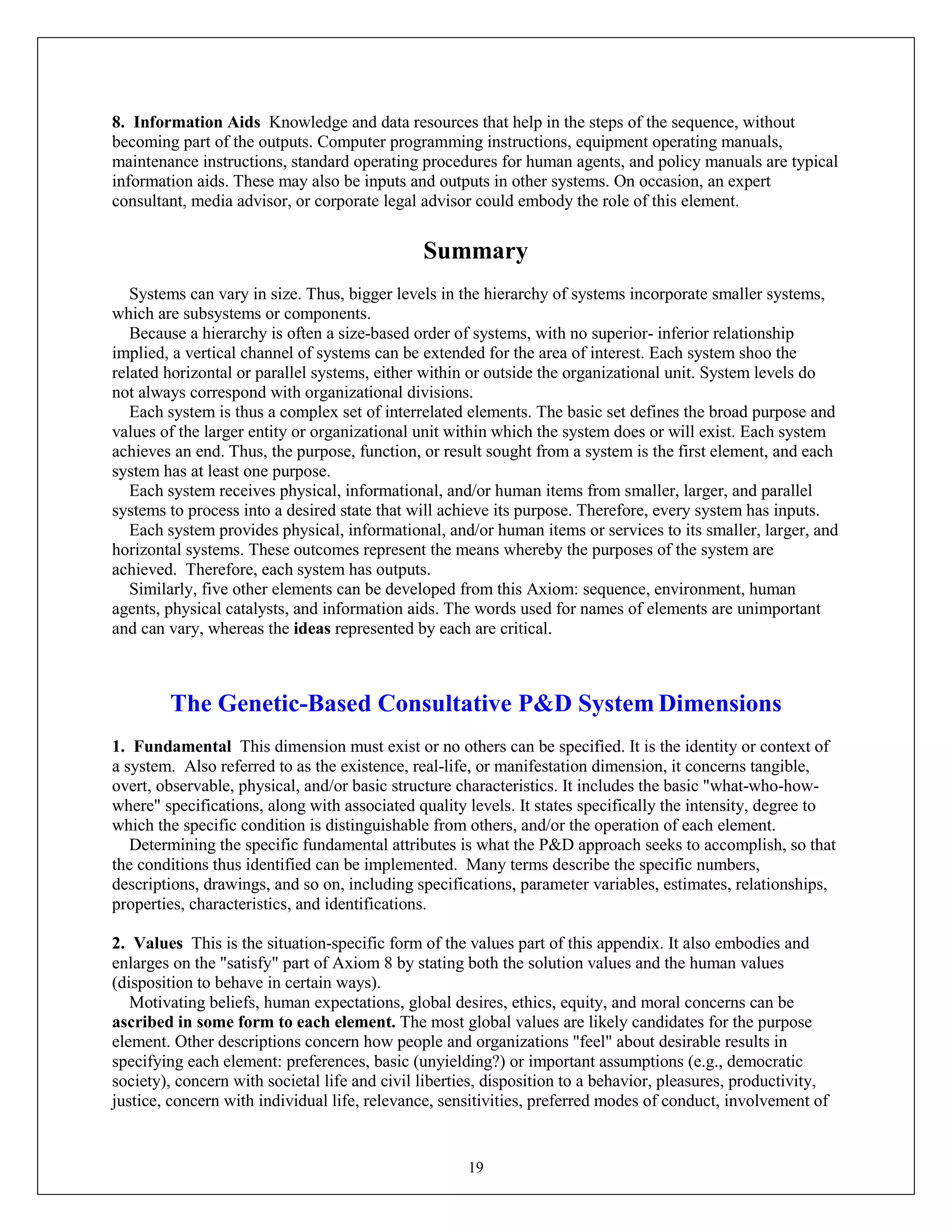 19
8. Information Aids Knowledge and data resources that help in the steps of the sequence, without
becoming part of the outputs. Computer programming instructions, equipment operating manuals,
maintenance instructions, standard operating procedures for human agents, and policy manuals are typical
information aids. These may also be inputs and outputs in other systems. On occasion, an expert
consultant, media advisor, or corporate legal advisor could embody the role of this element.
Summary
Systems can vary in size. Thus, bigger levels in the hierarchy of systems incorporate smaller systems,
which are subsystems or components.
Because a hierarchy is often a size-based order of systems, with no superior- inferior relationship
implied, a vertical channel of systems can be extended for the area of interest. Each system shoo the
related horizontal or parallel systems, either within or outside the organizational unit. System levels do
not always correspond with organizational divisions.
Each system is thus a complex set of interrelated elements. The basic set defines the broad purpose and
values of the larger entity or organizational unit within which the system does or will exist. Each system
achieves an end. Thus, the purpose, function, or result sought from a system is the first element, and each
system has at least one purpose.
Each system receives physical, informational, and/or human items from smaller, larger, and parallel
systems to process into a desired state that will achieve its purpose. Therefore, every system has inputs.
Each system provides physical, informational, and/or human items or services to its smaller, larger, and
horizontal systems. These outcomes represent the means whereby the purposes of the system are
achieved. Therefore, each system has outputs.
Similarly, five other elements can be developed from this Axiom: sequence, environment, human
agents, physical catalysts, and information aids. The words used for names of elements are unimportant
and can vary, whereas the ideas represented by each are critical.
The Genetic-Based Consultative P&D System Dimensions
1. Fundamental This dimension must exist or no others can be specified. It is the identity or context of
a system. Also referred to as the existence, real-life, or manifestation dimension, it concerns tangible,
overt, observable, physical, and/or basic structure characteristics. It includes the basic "what-who-how-
where" specifications, along with associated quality levels. It states specifically the intensity, degree to
which the specific condition is distinguishable from others, and/or the operation of each element.
Determining the specific fundamental attributes is what the P&D approach seeks to accomplish, so that
the conditions thus identified can be implemented. Many terms describe the specific numbers,
descriptions, drawings, and so on, including specifications, parameter variables, estimates, relationships,
properties, characteristics, and identifications.
2. Values This is the situation-specific form of the values part of this appendix. It also embodies and
enlarges on the "satisfy" part of Axiom 8 by stating both the solution values and the human values
(disposition to behave in certain ways).
Motivating beliefs, human expectations, global desires, ethics, equity, and moral concerns can be
ascribed in some form to each element. The most global values are likely candidates for the purpose
element. Other descriptions concern how people and organizations "feel" about desirable results in
specifying each element: preferences, basic (unyielding?) or important assumptions (e.g., democratic
society), concern with societal life and civil liberties, disposition to a behavior, pleasures, productivity,
justice, concern with individual life, relevance, sensitivities, preferred modes of conduct, involvement of
 