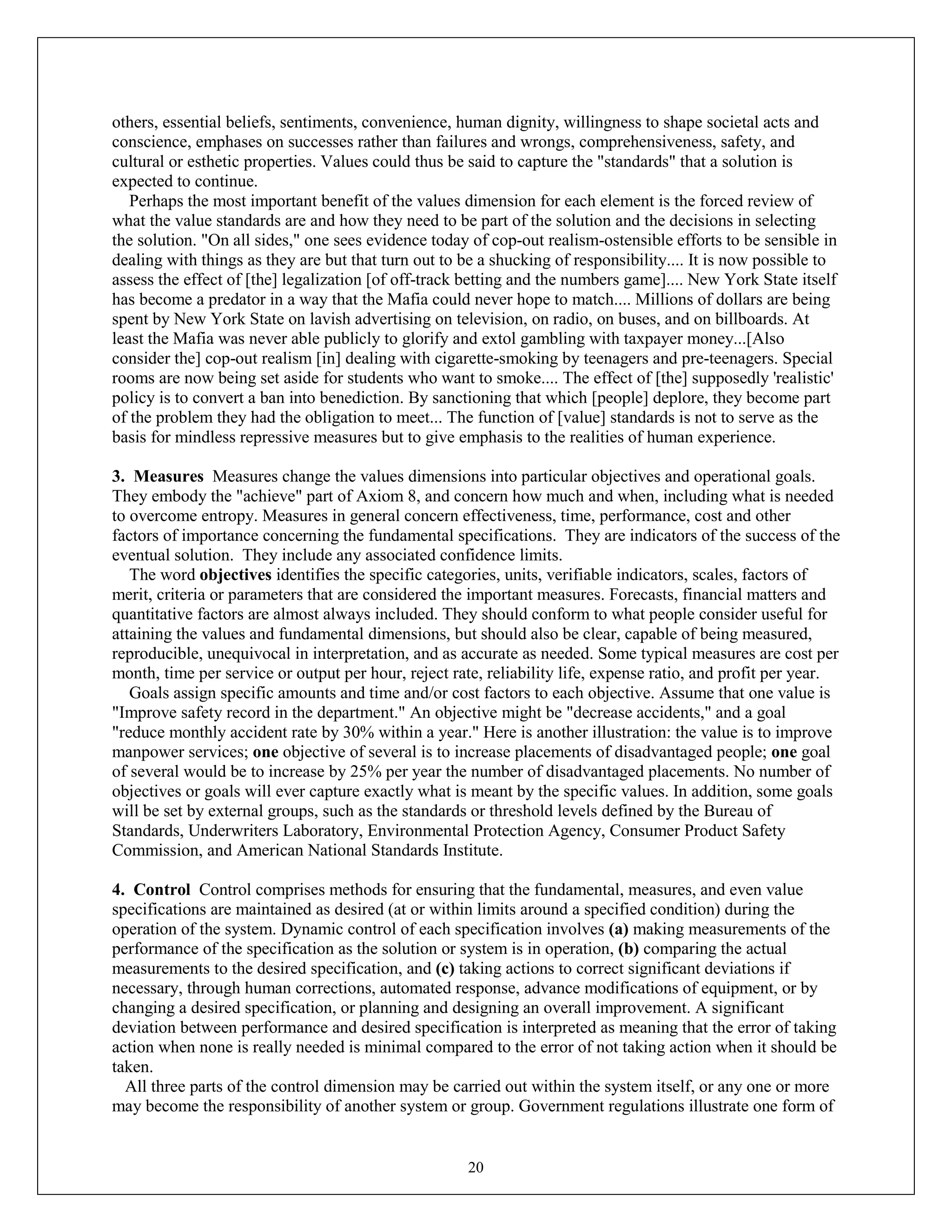 20
others, essential beliefs, sentiments, convenience, human dignity, willingness to shape societal acts and
conscience, emphases on successes rather than failures and wrongs, comprehensiveness, safety, and
cultural or esthetic properties. Values could thus be said to capture the "standards" that a solution is
expected to continue.
Perhaps the most important benefit of the values dimension for each element is the forced review of
what the value standards are and how they need to be part of the solution and the decisions in selecting
the solution. "On all sides," one sees evidence today of cop-out realism-ostensible efforts to be sensible in
dealing with things as they are but that turn out to be a shucking of responsibility.... It is now possible to
assess the effect of [the] legalization [of off-track betting and the numbers game].... New York State itself
has become a predator in a way that the Mafia could never hope to match.... Millions of dollars are being
spent by New York State on lavish advertising on television, on radio, on buses, and on billboards. At
least the Mafia was never able publicly to glorify and extol gambling with taxpayer money...[Also
consider the] cop-out realism [in] dealing with cigarette-smoking by teenagers and pre-teenagers. Special
rooms are now being set aside for students who want to smoke.... The effect of [the] supposedly 'realistic'
policy is to convert a ban into benediction. By sanctioning that which [people] deplore, they become part
of the problem they had the obligation to meet... The function of [value] standards is not to serve as the
basis for mindless repressive measures but to give emphasis to the realities of human experience.
3. Measures Measures change the values dimensions into particular objectives and operational goals.
They embody the "achieve" part of Axiom 8, and concern how much and when, including what is needed
to overcome entropy. Measures in general concern effectiveness, time, performance, cost and other
factors of importance concerning the fundamental specifications. They are indicators of the success of the
eventual solution. They include any associated confidence limits.
The word objectives identifies the specific categories, units, verifiable indicators, scales, factors of
merit, criteria or parameters that are considered the important measures. Forecasts, financial matters and
quantitative factors are almost always included. They should conform to what people consider useful for
attaining the values and fundamental dimensions, but should also be clear, capable of being measured,
reproducible, unequivocal in interpretation, and as accurate as needed. Some typical measures are cost per
month, time per service or output per hour, reject rate, reliability life, expense ratio, and profit per year.
Goals assign specific amounts and time and/or cost factors to each objective. Assume that one value is
"Improve safety record in the department." An objective might be "decrease accidents," and a goal
"reduce monthly accident rate by 30% within a year." Here is another illustration: the value is to improve
manpower services; one objective of several is to increase placements of disadvantaged people; one goal
of several would be to increase by 25% per year the number of disadvantaged placements. No number of
objectives or goals will ever capture exactly what is meant by the specific values. In addition, some goals
will be set by external groups, such as the standards or threshold levels defined by the Bureau of
Standards, Underwriters Laboratory, Environmental Protection Agency, Consumer Product Safety
Commission, and American National Standards Institute.
4. Control Control comprises methods for ensuring that the fundamental, measures, and even value
specifications are maintained as desired (at or within limits around a specified condition) during the
operation of the system. Dynamic control of each specification involves (a) making measurements of the
performance of the specification as the solution or system is in operation, (b) comparing the actual
measurements to the desired specification, and (c) taking actions to correct significant deviations if
necessary, through human corrections, automated response, advance modifications of equipment, or by
changing a desired specification, or planning and designing an overall improvement. A significant
deviation between performance and desired specification is interpreted as meaning that the error of taking
action when none is really needed is minimal compared to the error of not taking action when it should be
taken.
All three parts of the control dimension may be carried out within the system itself, or any one or more
may become the responsibility of another system or group. Government regulations illustrate one form of
 