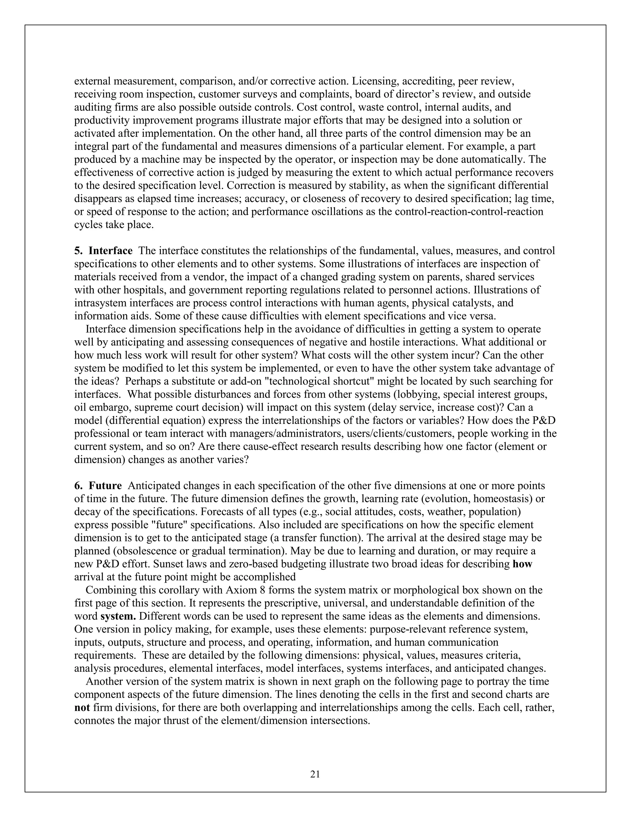 21
external measurement, comparison, and/or corrective action. Licensing, accrediting, peer review,
receiving room inspection, customer surveys and complaints, board of director’s review, and outside
auditing firms are also possible outside controls. Cost control, waste control, internal audits, and
productivity improvement programs illustrate major efforts that may be designed into a solution or
activated after implementation. On the other hand, all three parts of the control dimension may be an
integral part of the fundamental and measures dimensions of a particular element. For example, a part
produced by a machine may be inspected by the operator, or inspection may be done automatically. The
effectiveness of corrective action is judged by measuring the extent to which actual performance recovers
to the desired specification level. Correction is measured by stability, as when the significant differential
disappears as elapsed time increases; accuracy, or closeness of recovery to desired specification; lag time,
or speed of response to the action; and performance oscillations as the control-reaction-control-reaction
cycles take place.
5. Interface The interface constitutes the relationships of the fundamental, values, measures, and control
specifications to other elements and to other systems. Some illustrations of interfaces are inspection of
materials received from a vendor, the impact of a changed grading system on parents, shared services
with other hospitals, and government reporting regulations related to personnel actions. Illustrations of
intrasystem interfaces are process control interactions with human agents, physical catalysts, and
information aids. Some of these cause difficulties with element specifications and vice versa.
Interface dimension specifications help in the avoidance of difficulties in getting a system to operate
well by anticipating and assessing consequences of negative and hostile interactions. What additional or
how much less work will result for other system? What costs will the other system incur? Can the other
system be modified to let this system be implemented, or even to have the other system take advantage of
the ideas? Perhaps a substitute or add-on "technological shortcut" might be located by such searching for
interfaces. What possible disturbances and forces from other systems (lobbying, special interest groups,
oil embargo, supreme court decision) will impact on this system (delay service, increase cost)? Can a
model (differential equation) express the interrelationships of the factors or variables? How does the P&D
professional or team interact with managers/administrators, users/clients/customers, people working in the
current system, and so on? Are there cause-effect research results describing how one factor (element or
dimension) changes as another varies?
6. Future Anticipated changes in each specification of the other five dimensions at one or more points
of time in the future. The future dimension defines the growth, learning rate (evolution, homeostasis) or
decay of the specifications. Forecasts of all types (e.g., social attitudes, costs, weather, population)
express possible "future" specifications. Also included are specifications on how the specific element
dimension is to get to the anticipated stage (a transfer function). The arrival at the desired stage may be
planned (obsolescence or gradual termination). May be due to learning and duration, or may require a
new P&D effort. Sunset laws and zero-based budgeting illustrate two broad ideas for describing how
arrival at the future point might be accomplished
Combining this corollary with Axiom 8 forms the system matrix or morphological box shown on the
first page of this section. It represents the prescriptive, universal, and understandable definition of the
word system. Different words can be used to represent the same ideas as the elements and dimensions.
One version in policy making, for example, uses these elements: purpose-relevant reference system,
inputs, outputs, structure and process, and operating, information, and human communication
requirements. These are detailed by the following dimensions: physical, values, measures criteria,
analysis procedures, elemental interfaces, model interfaces, systems interfaces, and anticipated changes.
Another version of the system matrix is shown in next graph on the following page to portray the time
component aspects of the future dimension. The lines denoting the cells in the first and second charts are
not firm divisions, for there are both overlapping and interrelationships among the cells. Each cell, rather,
connotes the major thrust of the element/dimension intersections.
 