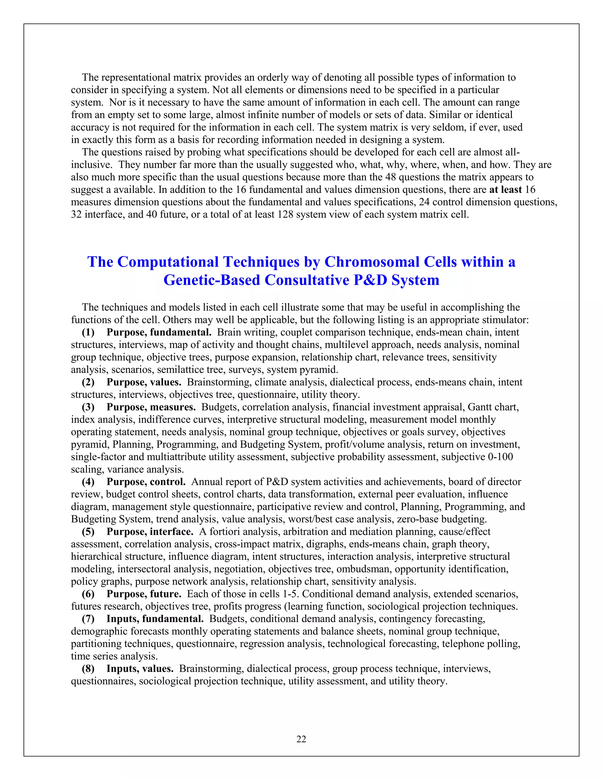 22
The representational matrix provides an orderly way of denoting all possible types of information to
consider in specifying a system. Not all elements or dimensions need to be specified in a particular
system. Nor is it necessary to have the same amount of information in each cell. The amount can range
from an empty set to some large, almost infinite number of models or sets of data. Similar or identical
accuracy is not required for the information in each cell. The system matrix is very seldom, if ever, used
in exactly this form as a basis for recording information needed in designing a system.
The questions raised by probing what specifications should be developed for each cell are almost all-
inclusive. They number far more than the usually suggested who, what, why, where, when, and how. They are
also much more specific than the usual questions because more than the 48 questions the matrix appears to
suggest a available. In addition to the 16 fundamental and values dimension questions, there are at least 16
measures dimension questions about the fundamental and values specifications, 24 control dimension questions,
32 interface, and 40 future, or a total of at least 128 system view of each system matrix cell.
The Computational Techniques by Chromosomal Cells within a
Genetic-Based Consultative P&D System
The techniques and models listed in each cell illustrate some that may be useful in accomplishing the
functions of the cell. Others may well be applicable, but the following listing is an appropriate stimulator:
(1) Purpose, fundamental. Brain writing, couplet comparison technique, ends-mean chain, intent
structures, interviews, map of activity and thought chains, multilevel approach, needs analysis, nominal
group technique, objective trees, purpose expansion, relationship chart, relevance trees, sensitivity
analysis, scenarios, semilattice tree, surveys, system pyramid.
(2) Purpose, values. Brainstorming, climate analysis, dialectical process, ends-means chain, intent
structures, interviews, objectives tree, questionnaire, utility theory.
(3) Purpose, measures. Budgets, correlation analysis, financial investment appraisal, Gantt chart,
index analysis, indifference curves, interpretive structural modeling, measurement model monthly
operating statement, needs analysis, nominal group technique, objectives or goals survey, objectives
pyramid, Planning, Programming, and Budgeting System, profit/volume analysis, return on investment,
single-factor and multiattribute utility assessment, subjective probability assessment, subjective 0-100
scaling, variance analysis.
(4) Purpose, control. Annual report of P&D system activities and achievements, board of director
review, budget control sheets, control charts, data transformation, external peer evaluation, influence
diagram, management style questionnaire, participative review and control, Planning, Programming, and
Budgeting System, trend analysis, value analysis, worst/best case analysis, zero-base budgeting.
(5) Purpose, interface. A fortiori analysis, arbitration and mediation planning, cause/effect
assessment, correlation analysis, cross-impact matrix, digraphs, ends-means chain, graph theory,
hierarchical structure, influence diagram, intent structures, interaction analysis, interpretive structural
modeling, intersectoral analysis, negotiation, objectives tree, ombudsman, opportunity identification,
policy graphs, purpose network analysis, relationship chart, sensitivity analysis.
(6) Purpose, future. Each of those in cells 1-5. Conditional demand analysis, extended scenarios,
futures research, objectives tree, profits progress (learning function, sociological projection techniques.
(7) Inputs, fundamental. Budgets, conditional demand analysis, contingency forecasting,
demographic forecasts monthly operating statements and balance sheets, nominal group technique,
partitioning techniques, questionnaire, regression analysis, technological forecasting, telephone polling,
time series analysis.
(8) Inputs, values. Brainstorming, dialectical process, group process technique, interviews,
questionnaires, sociological projection technique, utility assessment, and utility theory.
 