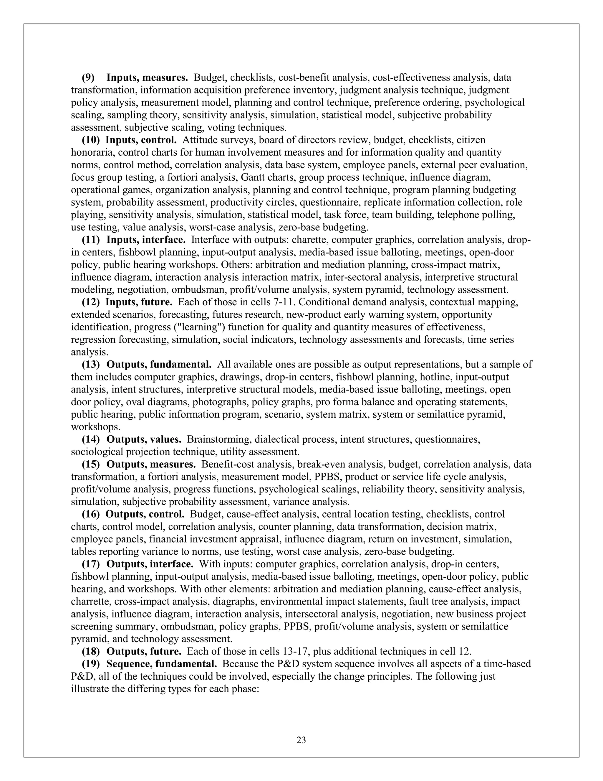 23
(9) Inputs, measures. Budget, checklists, cost-benefit analysis, cost-effectiveness analysis, data
transformation, information acquisition preference inventory, judgment analysis technique, judgment
policy analysis, measurement model, planning and control technique, preference ordering, psychological
scaling, sampling theory, sensitivity analysis, simulation, statistical model, subjective probability
assessment, subjective scaling, voting techniques.
(10) Inputs, control. Attitude surveys, board of directors review, budget, checklists, citizen
honoraria, control charts for human involvement measures and for information quality and quantity
norms, control method, correlation analysis, data base system, employee panels, external peer evaluation,
focus group testing, a fortiori analysis, Gantt charts, group process technique, influence diagram,
operational games, organization analysis, planning and control technique, program planning budgeting
system, probability assessment, productivity circles, questionnaire, replicate information collection, role
playing, sensitivity analysis, simulation, statistical model, task force, team building, telephone polling,
use testing, value analysis, worst-case analysis, zero-base budgeting.
(11) Inputs, interface. Interface with outputs: charette, computer graphics, correlation analysis, drop-
in centers, fishbowl planning, input-output analysis, media-based issue balloting, meetings, open-door
policy, public hearing workshops. Others: arbitration and mediation planning, cross-impact matrix,
influence diagram, interaction analysis interaction matrix, inter-sectoral analysis, interpretive structural
modeling, negotiation, ombudsman, profit/volume analysis, system pyramid, technology assessment.
(12) Inputs, future. Each of those in cells 7-11. Conditional demand analysis, contextual mapping,
extended scenarios, forecasting, futures research, new-product early warning system, opportunity
identification, progress ("learning") function for quality and quantity measures of effectiveness,
regression forecasting, simulation, social indicators, technology assessments and forecasts, time series
analysis.
(13) Outputs, fundamental. All available ones are possible as output representations, but a sample of
them includes computer graphics, drawings, drop-in centers, fishbowl planning, hotline, input-output
analysis, intent structures, interpretive structural models, media-based issue balloting, meetings, open
door policy, oval diagrams, photographs, policy graphs, pro forma balance and operating statements,
public hearing, public information program, scenario, system matrix, system or semilattice pyramid,
workshops.
(14) Outputs, values. Brainstorming, dialectical process, intent structures, questionnaires,
sociological projection technique, utility assessment.
(15) Outputs, measures. Benefit-cost analysis, break-even analysis, budget, correlation analysis, data
transformation, a fortiori analysis, measurement model, PPBS, product or service life cycle analysis,
profit/volume analysis, progress functions, psychological scalings, reliability theory, sensitivity analysis,
simulation, subjective probability assessment, variance analysis.
(16) Outputs, control. Budget, cause-effect analysis, central location testing, checklists, control
charts, control model, correlation analysis, counter planning, data transformation, decision matrix,
employee panels, financial investment appraisal, influence diagram, return on investment, simulation,
tables reporting variance to norms, use testing, worst case analysis, zero-base budgeting.
(17) Outputs, interface. With inputs: computer graphics, correlation analysis, drop-in centers,
fishbowl planning, input-output analysis, media-based issue balloting, meetings, open-door policy, public
hearing, and workshops. With other elements: arbitration and mediation planning, cause-effect analysis,
charrette, cross-impact analysis, diagraphs, environmental impact statements, fault tree analysis, impact
analysis, influence diagram, interaction analysis, intersectoral analysis, negotiation, new business project
screening summary, ombudsman, policy graphs, PPBS, profit/volume analysis, system or semilattice
pyramid, and technology assessment.
(18) Outputs, future. Each of those in cells 13-17, plus additional techniques in cell 12.
(19) Sequence, fundamental. Because the P&D system sequence involves all aspects of a time-based
P&D, all of the techniques could be involved, especially the change principles. The following just
illustrate the differing types for each phase:
 