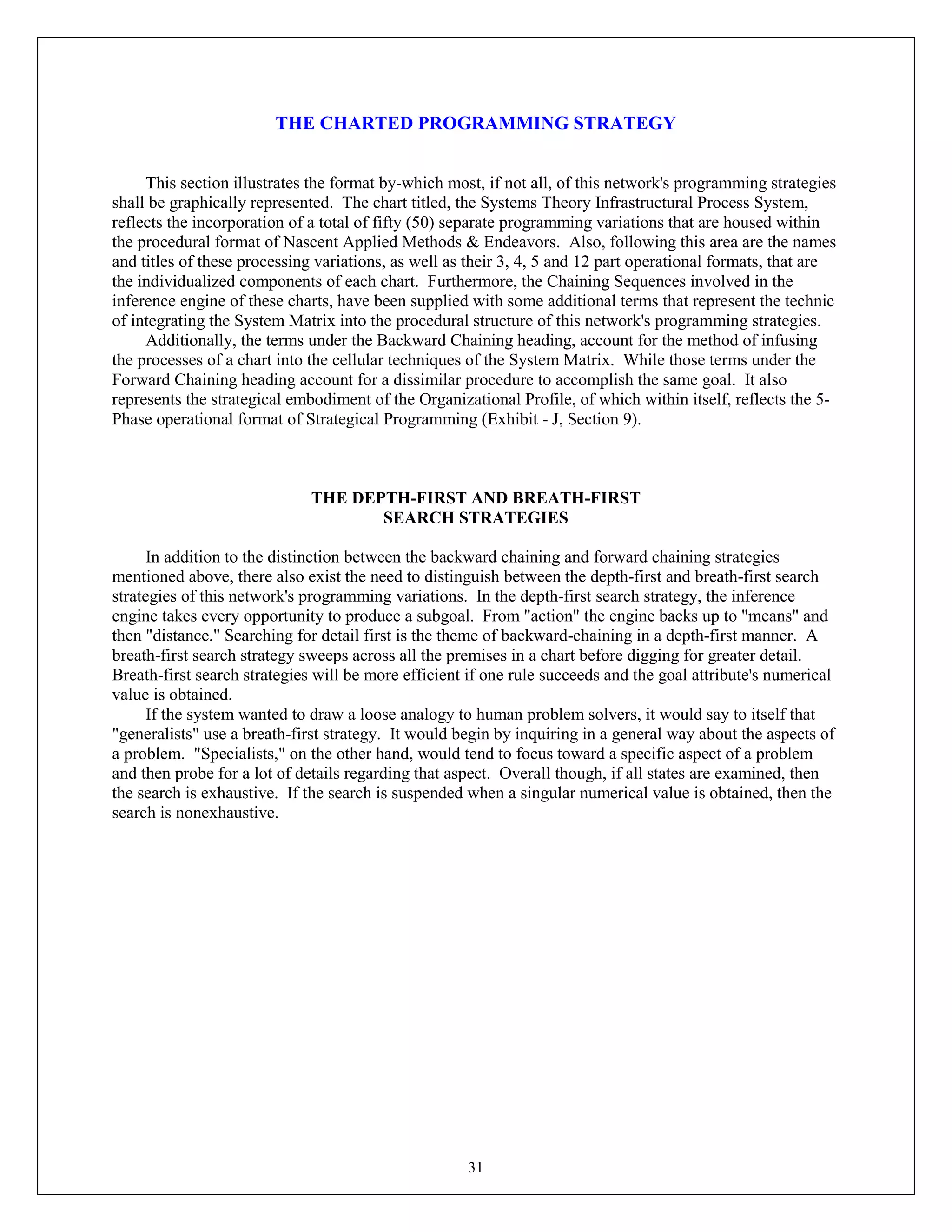 31
THE CHARTED PROGRAMMING STRATEGY
This section illustrates the format by-which most, if not all, of this network's programming strategies
shall be graphically represented. The chart titled, the Systems Theory Infrastructural Process System,
reflects the incorporation of a total of fifty (50) separate programming variations that are housed within
the procedural format of Nascent Applied Methods & Endeavors. Also, following this area are the names
and titles of these processing variations, as well as their 3, 4, 5 and 12 part operational formats, that are
the individualized components of each chart. Furthermore, the Chaining Sequences involved in the
inference engine of these charts, have been supplied with some additional terms that represent the technic
of integrating the System Matrix into the procedural structure of this network's programming strategies.
Additionally, the terms under the Backward Chaining heading, account for the method of infusing
the processes of a chart into the cellular techniques of the System Matrix. While those terms under the
Forward Chaining heading account for a dissimilar procedure to accomplish the same goal. It also
represents the strategical embodiment of the Organizational Profile, of which within itself, reflects the 5-
Phase operational format of Strategical Programming (Exhibit - J, Section 9).
THE DEPTH-FIRST AND BREATH-FIRST
SEARCH STRATEGIES
In addition to the distinction between the backward chaining and forward chaining strategies
mentioned above, there also exist the need to distinguish between the depth-first and breath-first search
strategies of this network's programming variations. In the depth-first search strategy, the inference
engine takes every opportunity to produce a subgoal. From "action" the engine backs up to "means" and
then "distance." Searching for detail first is the theme of backward-chaining in a depth-first manner. A
breath-first search strategy sweeps across all the premises in a chart before digging for greater detail.
Breath-first search strategies will be more efficient if one rule succeeds and the goal attribute's numerical
value is obtained.
If the system wanted to draw a loose analogy to human problem solvers, it would say to itself that
"generalists" use a breath-first strategy. It would begin by inquiring in a general way about the aspects of
a problem. "Specialists," on the other hand, would tend to focus toward a specific aspect of a problem
and then probe for a lot of details regarding that aspect. Overall though, if all states are examined, then
the search is exhaustive. If the search is suspended when a singular numerical value is obtained, then the
search is nonexhaustive.
 