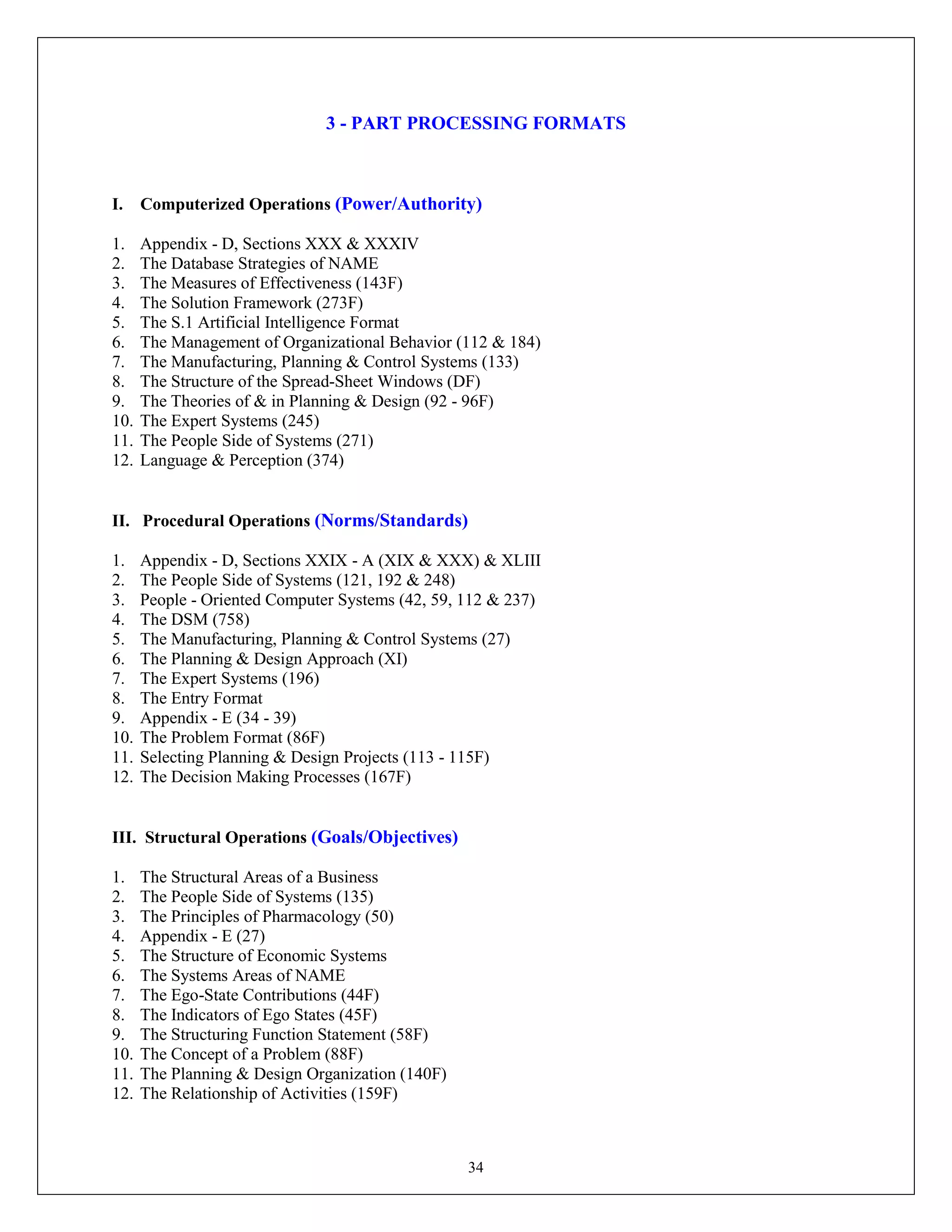 34
3 - PART PROCESSING FORMATS
I. Computerized Operations (Power/Authority)
1. Appendix - D, Sections XXX & XXXIV
2. The Database Strategies of NAME
3. The Measures of Effectiveness (143F)
4. The Solution Framework (273F)
5. The S.1 Artificial Intelligence Format
6. The Management of Organizational Behavior (112 & 184)
7. The Manufacturing, Planning & Control Systems (133)
8. The Structure of the Spread-Sheet Windows (DF)
9. The Theories of & in Planning & Design (92 - 96F)
10. The Expert Systems (245)
11. The People Side of Systems (271)
12. Language & Perception (374)
II. Procedural Operations (Norms/Standards)
1. Appendix - D, Sections XXIX - A (XIX & XXX) & XLIII
2. The People Side of Systems (121, 192 & 248)
3. People - Oriented Computer Systems (42, 59, 112 & 237)
4. The DSM (758)
5. The Manufacturing, Planning & Control Systems (27)
6. The Planning & Design Approach (XI)
7. The Expert Systems (196)
8. The Entry Format
9. Appendix - E (34 - 39)
10. The Problem Format (86F)
11. Selecting Planning & Design Projects (113 - 115F)
12. The Decision Making Processes (167F)
III. Structural Operations (Goals/Objectives)
1. The Structural Areas of a Business
2. The People Side of Systems (135)
3. The Principles of Pharmacology (50)
4. Appendix - E (27)
5. The Structure of Economic Systems
6. The Systems Areas of NAME
7. The Ego-State Contributions (44F)
8. The Indicators of Ego States (45F)
9. The Structuring Function Statement (58F)
10. The Concept of a Problem (88F)
11. The Planning & Design Organization (140F)
12. The Relationship of Activities (159F)
 