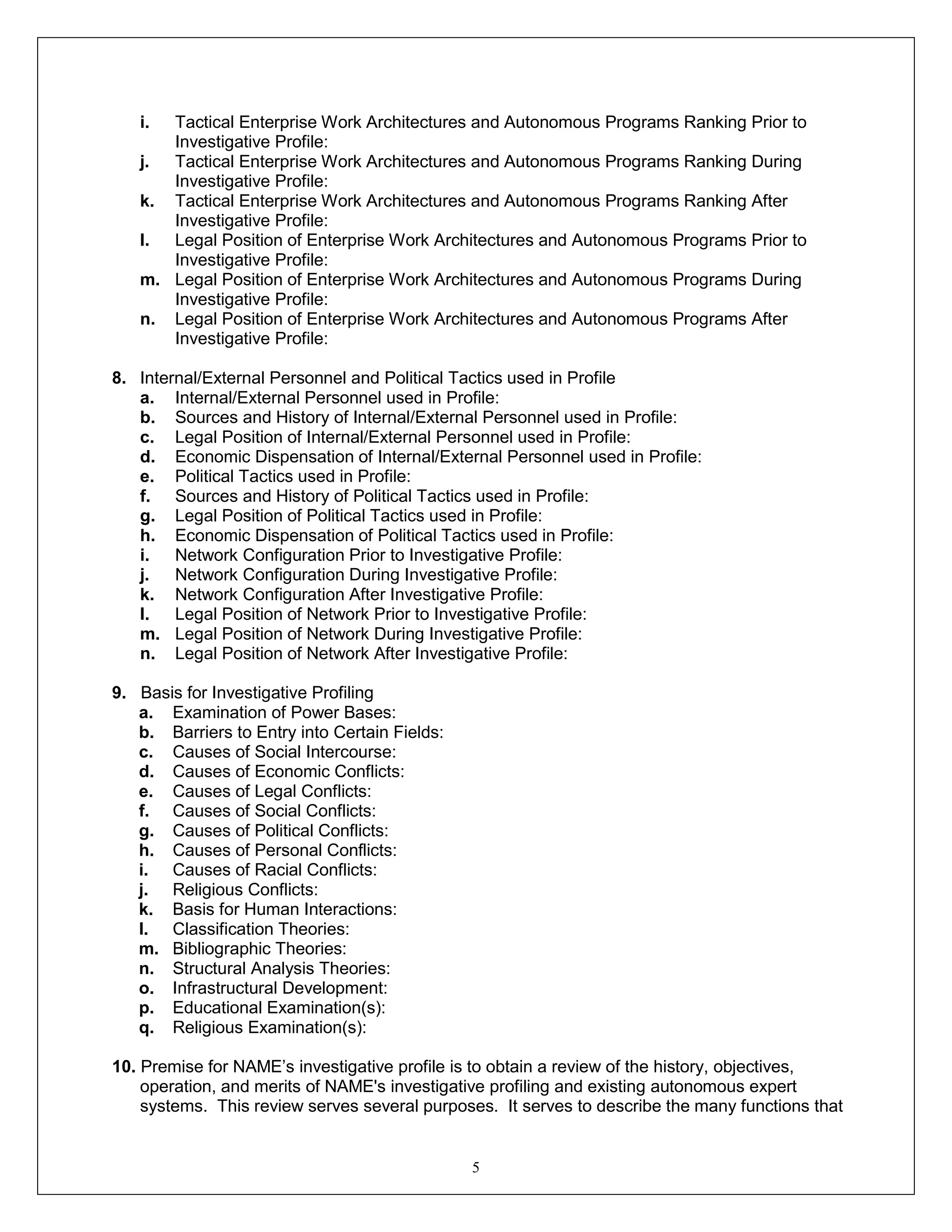 5
i. Tactical Enterprise Work Architectures and Autonomous Programs Ranking Prior to
Investigative Profile:
j. Tactical Enterprise Work Architectures and Autonomous Programs Ranking During
Investigative Profile:
k. Tactical Enterprise Work Architectures and Autonomous Programs Ranking After
Investigative Profile:
l. Legal Position of Enterprise Work Architectures and Autonomous Programs Prior to
Investigative Profile:
m. Legal Position of Enterprise Work Architectures and Autonomous Programs During
Investigative Profile:
n. Legal Position of Enterprise Work Architectures and Autonomous Programs After
Investigative Profile:
8. Internal/External Personnel and Political Tactics used in Profile
a. Internal/External Personnel used in Profile:
b. Sources and History of Internal/External Personnel used in Profile:
c. Legal Position of Internal/External Personnel used in Profile:
d. Economic Dispensation of Internal/External Personnel used in Profile:
e. Political Tactics used in Profile:
f. Sources and History of Political Tactics used in Profile:
g. Legal Position of Political Tactics used in Profile:
h. Economic Dispensation of Political Tactics used in Profile:
i. Network Configuration Prior to Investigative Profile:
j. Network Configuration During Investigative Profile:
k. Network Configuration After Investigative Profile:
l. Legal Position of Network Prior to Investigative Profile:
m. Legal Position of Network During Investigative Profile:
n. Legal Position of Network After Investigative Profile:
9. Basis for Investigative Profiling
a. Examination of Power Bases:
b. Barriers to Entry into Certain Fields:
c. Causes of Social Intercourse:
d. Causes of Economic Conflicts:
e. Causes of Legal Conflicts:
f. Causes of Social Conflicts:
g. Causes of Political Conflicts:
h. Causes of Personal Conflicts:
i. Causes of Racial Conflicts:
j. Religious Conflicts:
k. Basis for Human Interactions:
l. Classification Theories:
m. Bibliographic Theories:
n. Structural Analysis Theories:
o. Infrastructural Development:
p. Educational Examination(s):
q. Religious Examination(s):
10. Premise for NAME’s investigative profile is to obtain a review of the history, objectives,
operation, and merits of NAME's investigative profiling and existing autonomous expert
systems. This review serves several purposes. It serves to describe the many functions that
 