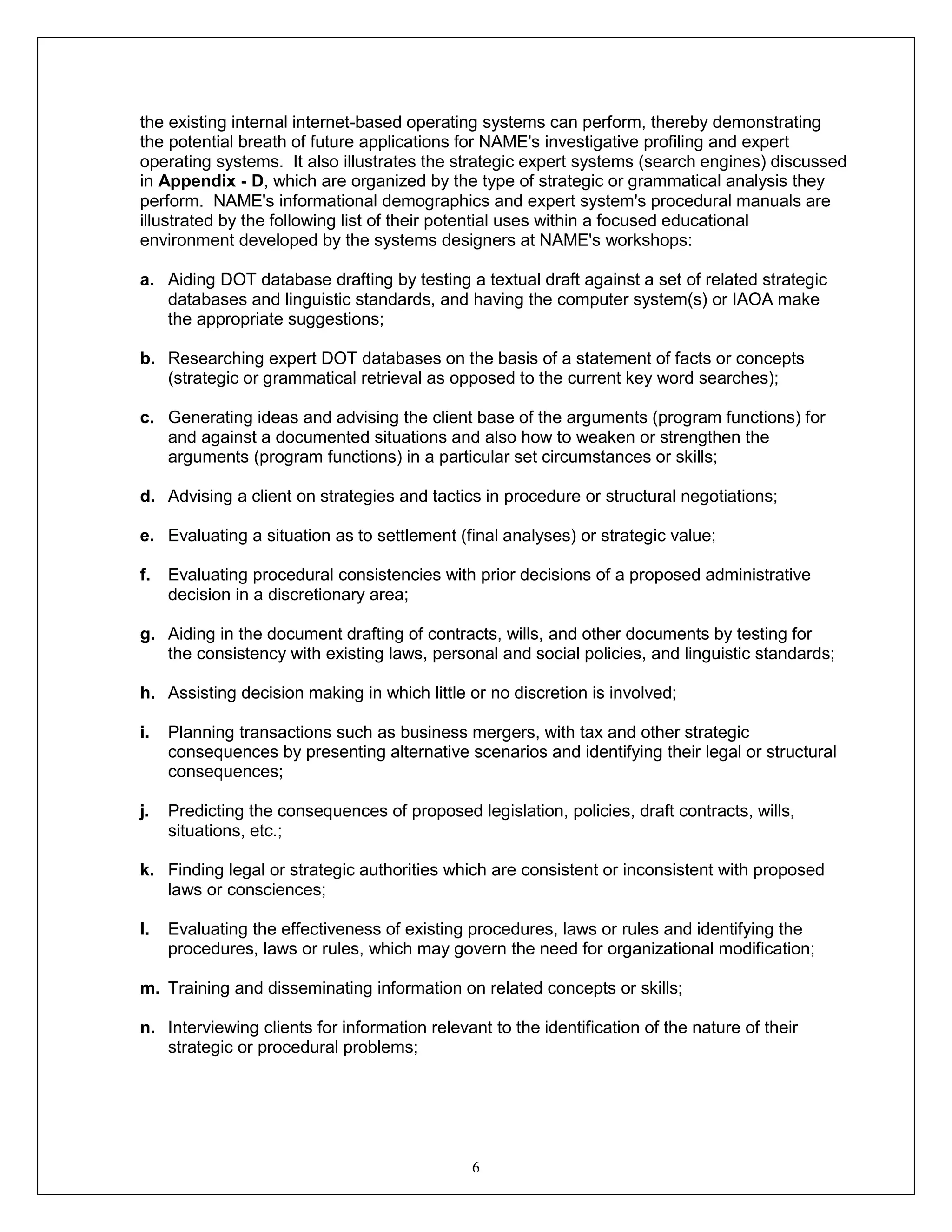 6
the existing internal internet-based operating systems can perform, thereby demonstrating
the potential breath of future applications for NAME's investigative profiling and expert
operating systems. It also illustrates the strategic expert systems (search engines) discussed
in Appendix - D, which are organized by the type of strategic or grammatical analysis they
perform. NAME's informational demographics and expert system's procedural manuals are
illustrated by the following list of their potential uses within a focused educational
environment developed by the systems designers at NAME's workshops:
a. Aiding DOT database drafting by testing a textual draft against a set of related strategic
databases and linguistic standards, and having the computer system(s) or IAOA make
the appropriate suggestions;
b. Researching expert DOT databases on the basis of a statement of facts or concepts
(strategic or grammatical retrieval as opposed to the current key word searches);
c. Generating ideas and advising the client base of the arguments (program functions) for
and against a documented situations and also how to weaken or strengthen the
arguments (program functions) in a particular set circumstances or skills;
d. Advising a client on strategies and tactics in procedure or structural negotiations;
e. Evaluating a situation as to settlement (final analyses) or strategic value;
f. Evaluating procedural consistencies with prior decisions of a proposed administrative
decision in a discretionary area;
g. Aiding in the document drafting of contracts, wills, and other documents by testing for
the consistency with existing laws, personal and social policies, and linguistic standards;
h. Assisting decision making in which little or no discretion is involved;
i. Planning transactions such as business mergers, with tax and other strategic
consequences by presenting alternative scenarios and identifying their legal or structural
consequences;
j. Predicting the consequences of proposed legislation, policies, draft contracts, wills,
situations, etc.;
k. Finding legal or strategic authorities which are consistent or inconsistent with proposed
laws or consciences;
l. Evaluating the effectiveness of existing procedures, laws or rules and identifying the
procedures, laws or rules, which may govern the need for organizational modification;
m. Training and disseminating information on related concepts or skills;
n. Interviewing clients for information relevant to the identification of the nature of their
strategic or procedural problems;
 