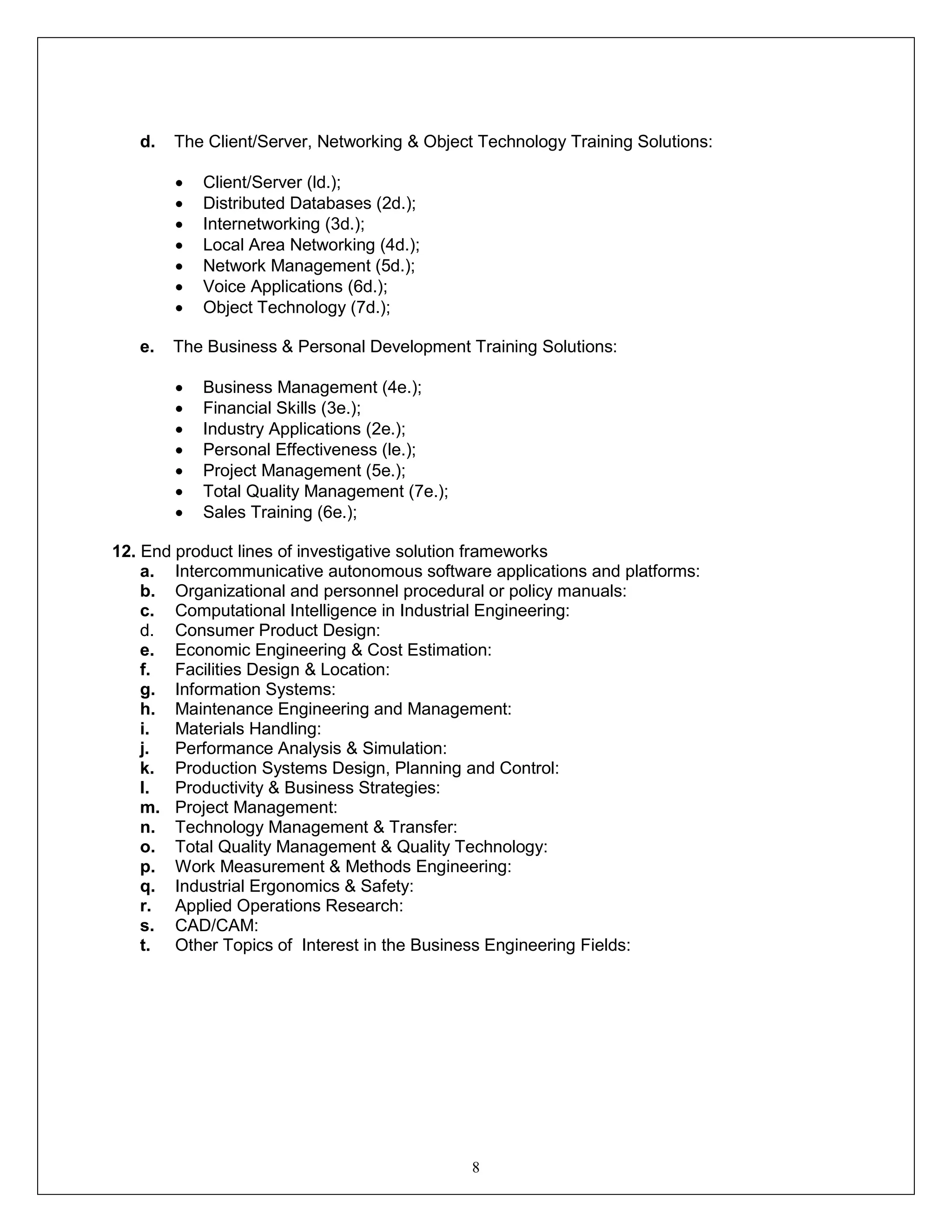 8
d. The Client/Server, Networking & Object Technology Training Solutions:
 Client/Server (ld.);
 Distributed Databases (2d.);
 Internetworking (3d.);
 Local Area Networking (4d.);
 Network Management (5d.);
 Voice Applications (6d.);
 Object Technology (7d.);
e. The Business & Personal Development Training Solutions:
 Business Management (4e.);
 Financial Skills (3e.);
 Industry Applications (2e.);
 Personal Effectiveness (le.);
 Project Management (5e.);
 Total Quality Management (7e.);
 Sales Training (6e.);
12. End product lines of investigative solution frameworks
a. Intercommunicative autonomous software applications and platforms:
b. Organizational and personnel procedural or policy manuals:
c. Computational Intelligence in Industrial Engineering:
d. Consumer Product Design:
e. Economic Engineering & Cost Estimation:
f. Facilities Design & Location:
g. Information Systems:
h. Maintenance Engineering and Management:
i. Materials Handling:
j. Performance Analysis & Simulation:
k. Production Systems Design, Planning and Control:
l. Productivity & Business Strategies:
m. Project Management:
n. Technology Management & Transfer:
o. Total Quality Management & Quality Technology:
p. Work Measurement & Methods Engineering:
q. Industrial Ergonomics & Safety:
r. Applied Operations Research:
s. CAD/CAM:
t. Other Topics of Interest in the Business Engineering Fields:
 