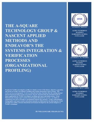 THE A-SQUARE
TECHNOLOGY GROUP &
NASCENT APPLIED
METHODS AND
ENDEAVOR’S THE
SYSTEMS INTEGRATION &
VERIFICATION
PROCESSES
(ORGANIZATIONAL
PROFILING)
Premise for NAME’s investigative profile is to obtain a review of the history, objectives, operation,
and merits of NAME's investigative profiling and existing autonomous expert systems. This
review serves several purposes. It serves to describe the many functions that the existing internal
internet-based operating systems can perform, thereby demonstrating the potential breath of
future applications for NAME's investigative profiling and expert operating systems. It also
illustrates the strategic expert systems (search engines) discussed in Appendix - D, which are
organized by the type of strategic or grammatical analysis they perform. NAME's informational
demographics and expert system's procedural manuals are illustrated by the following list of their
potential uses within a focused educational environment developed by the systems designers at
NAME's workshops:
BY WILLIAM EARL FIELDS (GCNO)
(ANMESCL2
RDWEF)
ALPHA NUMEROUS
MAXIMUS
EGREGIOUS SUMMA
CUM LAUDE
(ANMESCL2
EL NEGRO)
ALPHA NUMEROUS
MAXIMA
EGREGIA SUMMA
CUM LAUDE
(ANMESCL2
QUO VADIS)
ALPHA NUMEROUS
MAXIMUS
EGREGION SUMMA
CUM LAUDE
 