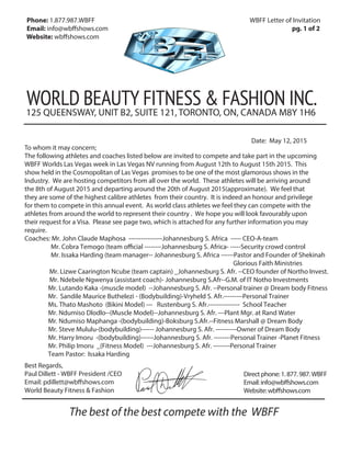 Phone: 1.877.987.WBFF WBFF Letter of Invitation
Email: info@wb shows.com pg. 1 of 2
Website: wb shows.com
WORLD BEAUTY FITNESS & FASHION INC.
125 QUEENSWAY, UNIT B2, SUITE 121, TORONTO, ON, CANADA M8Y 1H6
To whom it may concern;
The following athletes and coaches listed below are invited to compete and take part in the upcoming
WBFF Worlds Las Vegas week in Las Vegas NV running from August 12th to August 15th 2015. This
show held in the Cosmopolitan of Las Vegas promises to be one of the most glamorous shows in the
Industry. We are hosting competitors from all over the world. These athletes will be arriving around
the 8th of August 2015 and departing around the 20th of August 2015(approximate). We feel that
they are some of the highest calibre athletes from their country. It is indeed an honour and privilege
for them to compete in this annual event. As world class athletes we feel they can compete with the
athletes from around the world to represent their country . We hope you will look favourably upon
their request for a Visa. Please see page two, which is attached for any further information you may
require.
Coaches: Mr. John Claude Maphosa ----------------Johannesburg S. Africa ----- CEO-A-team
Mr. Cobra Temogo (team official --------Johannesburg S. Africa- -----Security crowd control
Mr. Issaka Harding (team manager-- Johannesburg S. Africa ------Pastor and Founder of Shekinah
Glorious Faith Ministries
Mr. Lizwe Caarington Ncube (team captain) _Johannesburg S. Afr. --CEO founder of Northo Invest.
Mr. Ndebele Ngwenya (assistant coach)- Johannesburg S.Afr--G.M. of IT Notho Investments
Mr. Lutando Kaka -(muscle model) --Johannesburg S. Afr. --Personal trainer @ Dream body Fitness
Mr. Sandile Maurice Buthelezi - (Bodybuilding)-Vryheld S. Afr.---------Personal Trainer
Ms. Thato Mashoto (Bikini Model) --- Rustenburg S. Afr.--------------- School Teacher
Mr. Ndumiso Dlodlo--(Muscle Model)--Johannesburg S. Afr. ---Plant Mgr. at Rand Water
Mr. Ndumiso Maphanga -(bodybuilding)-Boksburg S.Afr.--Fitness Marshall @ Dream Body
Mr. Steve Mululu-(bodybuilding)------ Johannesburg S. Afr. ----------Owner of Dream Body
Mr. Harry Imoru -(bodybuilding)------Johannesburg S. Afr. --------Personal Trainer -Planet Fitness
Mr. Philip Imoru _(Fitness Model) ---Johannesburg S. Afr. --------Personal Trainer
Team Pastor: Issaka Harding
Directphone:1.877.987.WBFF
Email:info@wbffshows.com
Website:wbffshows.com
Best Regards,
Paul Dillett - WBFF President /CEO
Email: pdillett@wbffshows.com
World Beauty Fitness & Fashion
The best of the best compete with the WBFF
Date: May 12, 2015
 