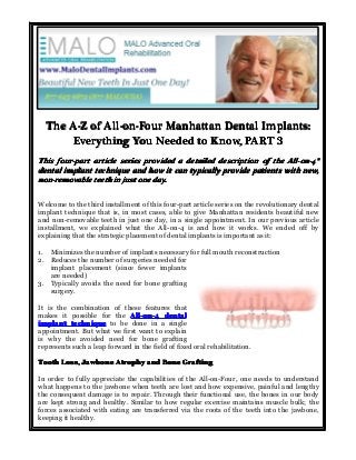 The A-Z of All-on-Four Manhattan Dental Implants:
Everything You Needed to Know, PART 3
This four-part article series provided a detailed description of the All-on-4®
All-on-4®
dental implant technique and how it can typically provide patients with new,
non-removable teeth in just one day.
Welcome to the third installment of this four-part article series on the revolutionary dental
implant technique that is, in most cases, able to give Manhattan residents beautiful new
and non-removable teeth in just one day, in a single appointment. In our previous article
installment, we explained what the All-on-4 is and how it works. We ended off by
explaining that the strategic placement of dental implants is important as it:
1. Minimizes the number of implants necessary for full mouth reconstruction
2. Reduces the number of surgeries needed for
implant placement (since fewer implants
are needed)
3. Typically avoids the need for bone grafting
surgery.
It is the combination of these features that
makes it possible for the All-on-4 dental
implant technique to be done in a single
appointment. But what we first want to explain
is why the avoided need for bone grafting
represents such a leap forward in the field of fixed oral rehabilitation.
Tooth Loss, Jawbone Atrophy and Bone Grafting
In order to fully appreciate the capabilities of the All-on-Four, one needs to understand
what happens to the jawbone when teeth are lost and how expensive, painful and lengthy
the consequent damage is to repair. Through their functional use, the bones in our body
are kept strong and healthy. Similar to how regular exercise maintains muscle bulk; the
forces associated with eating are transferred via the roots of the teeth into the jawbone,
keeping it healthy.

 