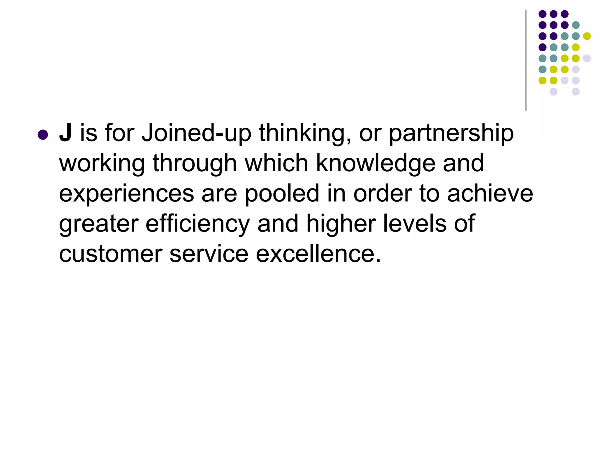  J is for Joined-up thinking, or partnership
working through which knowledge and
experiences are pooled in order to achieve
greater efficiency and higher levels of
customer service excellence.
 