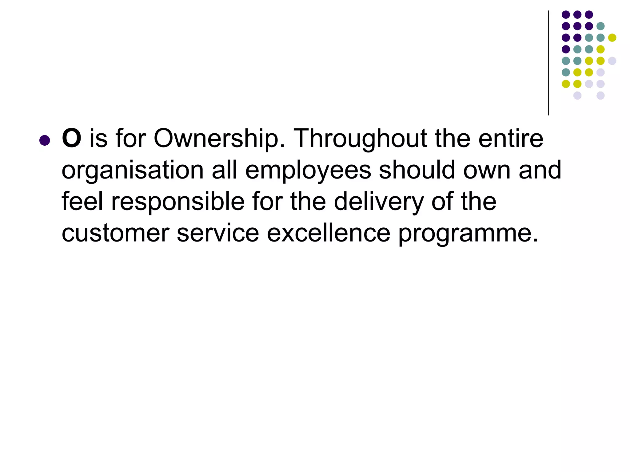  O is for Ownership. Throughout the entire
organisation all employees should own and
feel responsible for the delivery of the
customer service excellence programme.
 