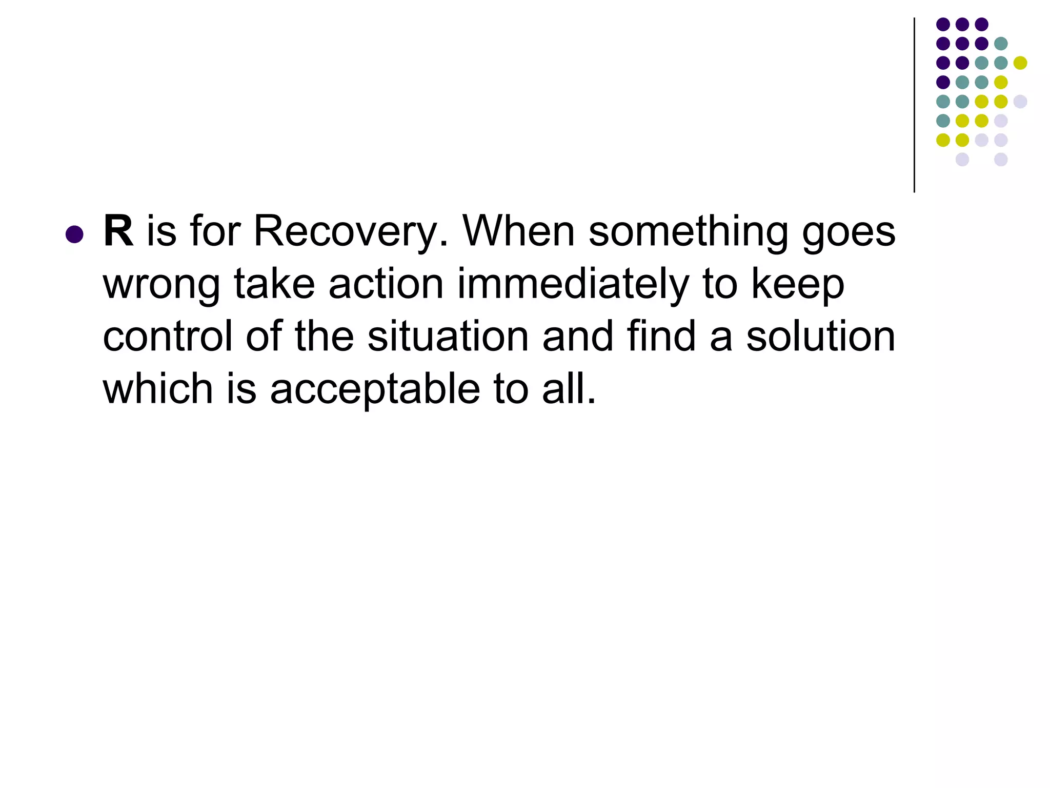  R is for Recovery. When something goes
wrong take action immediately to keep
control of the situation and find a solution
which is acceptable to all.
 