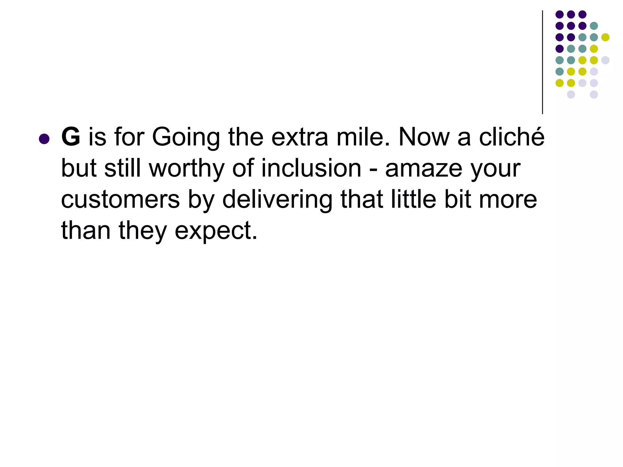  G is for Going the extra mile. Now a cliché
but still worthy of inclusion - amaze your
customers by delivering that little bit more
than they expect.
 