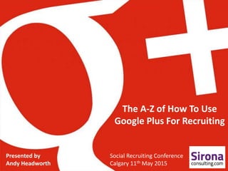 The A-Z of How To Use
Google Plus For Recruiting
Presented by
Andy Headworth
Social Recruiting Conference
Calgary 11th May 2015
 