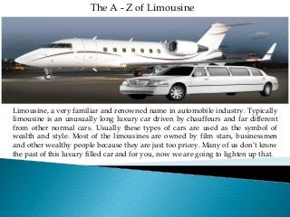 The A - Z of Limousine 
Limousine, a very familiar and renowned name in automobile industry. Typically 
limousine is an unusually long luxury car driven by chauffeurs and far different 
from other normal cars. Usually these types of cars are used as the symbol of 
wealth and style. Most of the limousines are owned by film stars, businessmen 
and other wealthy people because they are just too pricey. Many of us don’t know 
the past of this luxury filled car and for you, now we are going to lighten up that. 
 