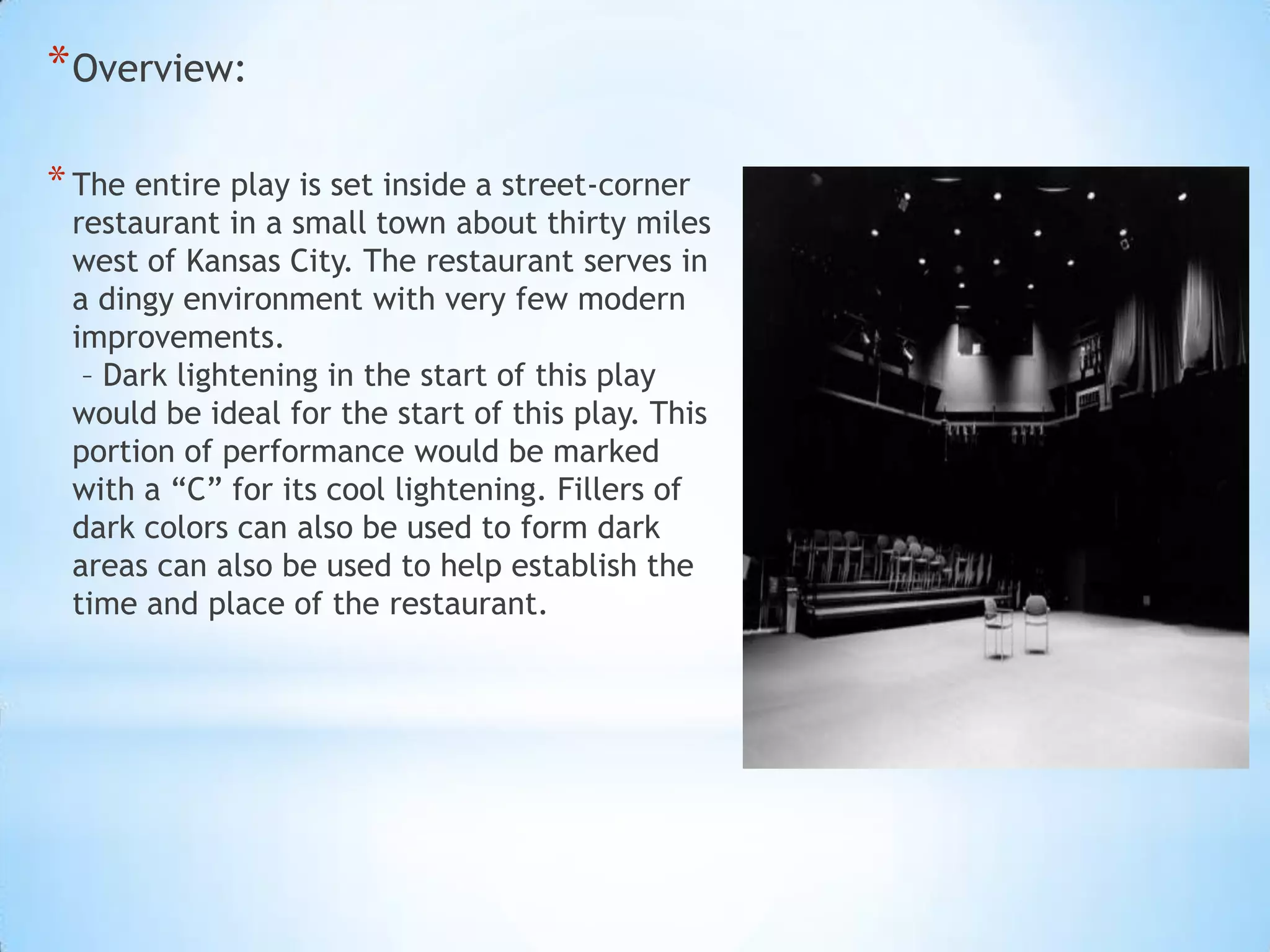 * Overview:
* The entire play is set inside a street-corner

restaurant in a small town about thirty miles
west of Kansas City. The restaurant serves in
a dingy environment with very few modern
improvements.
– Dark lightening in the start of this play
would be ideal for the start of this play. This
portion of performance would be marked
with a “C” for its cool lightening. Fillers of
dark colors can also be used to form dark
areas can also be used to help establish the
time and place of the restaurant.

 