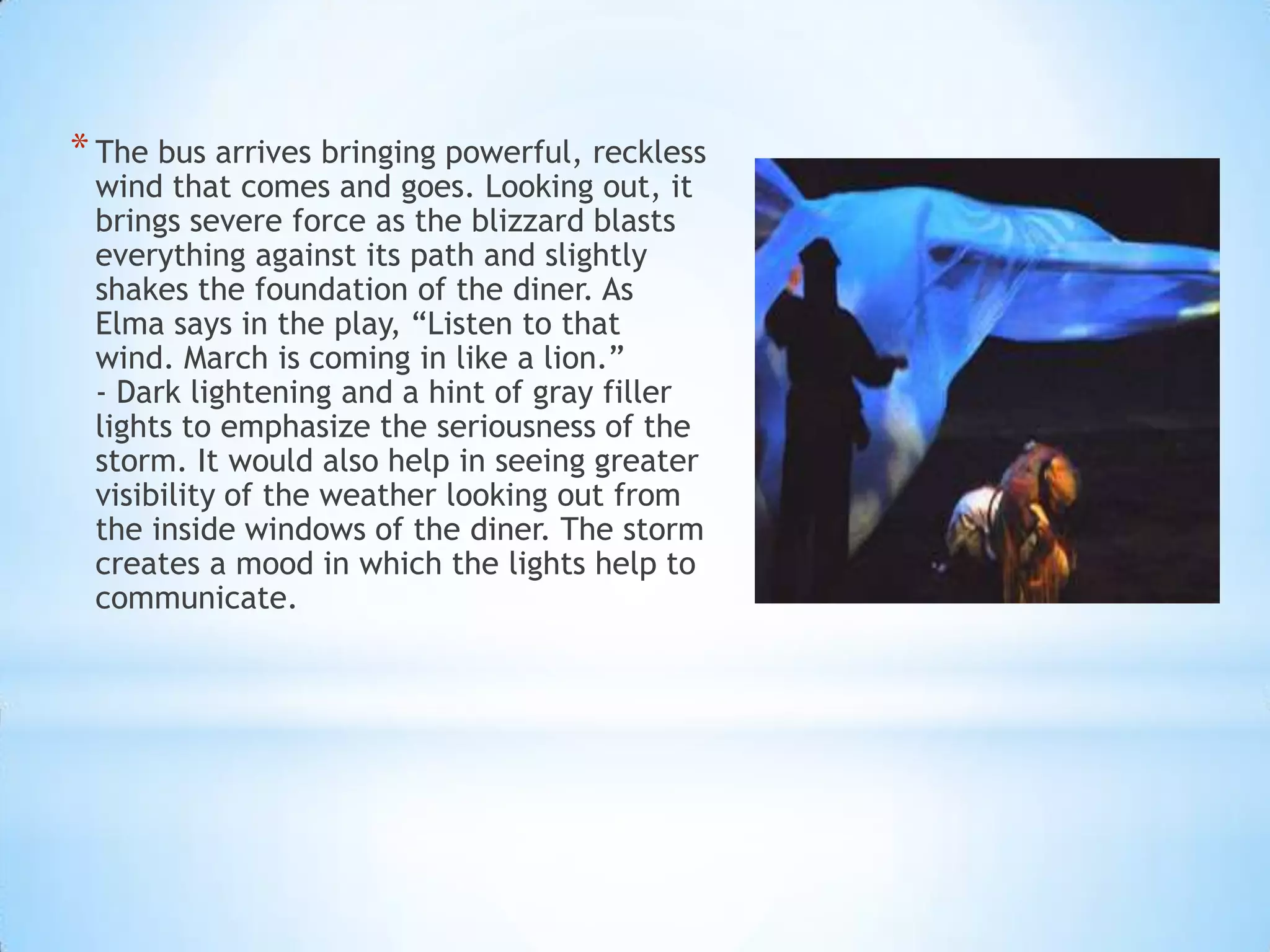 * The bus arrives bringing powerful, reckless
wind that comes and goes. Looking out, it
brings severe force as the blizzard blasts
everything against its path and slightly
shakes the foundation of the diner. As
Elma says in the play, “Listen to that
wind. March is coming in like a lion.”
- Dark lightening and a hint of gray filler
lights to emphasize the seriousness of the
storm. It would also help in seeing greater
visibility of the weather looking out from
the inside windows of the diner. The storm
creates a mood in which the lights help to
communicate.

 