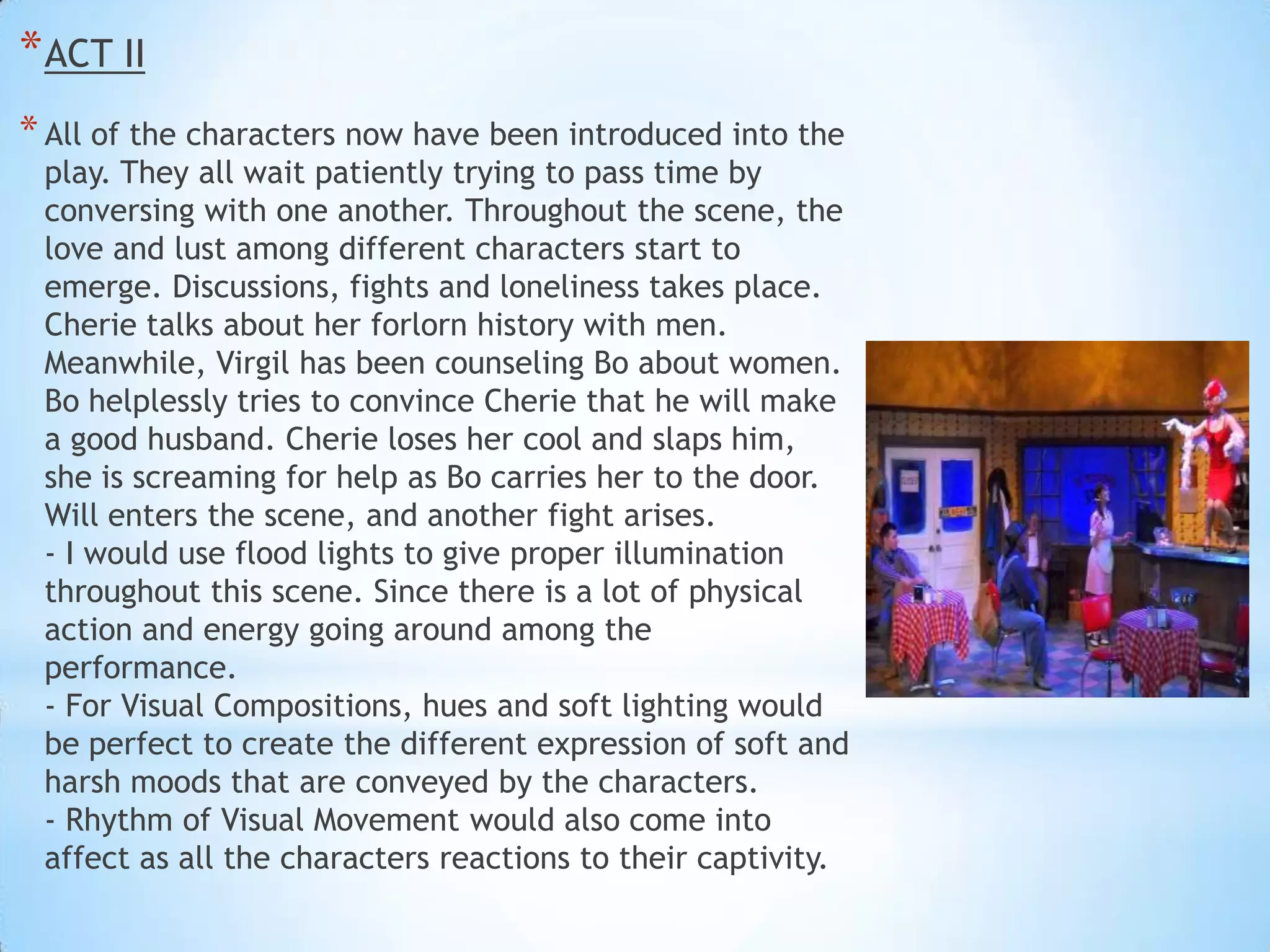 * ACT II
* All of the characters now have been introduced into the

play. They all wait patiently trying to pass time by
conversing with one another. Throughout the scene, the
love and lust among different characters start to
emerge. Discussions, fights and loneliness takes place.
Cherie talks about her forlorn history with men.
Meanwhile, Virgil has been counseling Bo about women.
Bo helplessly tries to convince Cherie that he will make
a good husband. Cherie loses her cool and slaps him,
she is screaming for help as Bo carries her to the door.
Will enters the scene, and another fight arises.
- I would use flood lights to give proper illumination
throughout this scene. Since there is a lot of physical
action and energy going around among the
performance.
- For Visual Compositions, hues and soft lighting would
be perfect to create the different expression of soft and
harsh moods that are conveyed by the characters.
- Rhythm of Visual Movement would also come into
affect as all the characters reactions to their captivity.

 
