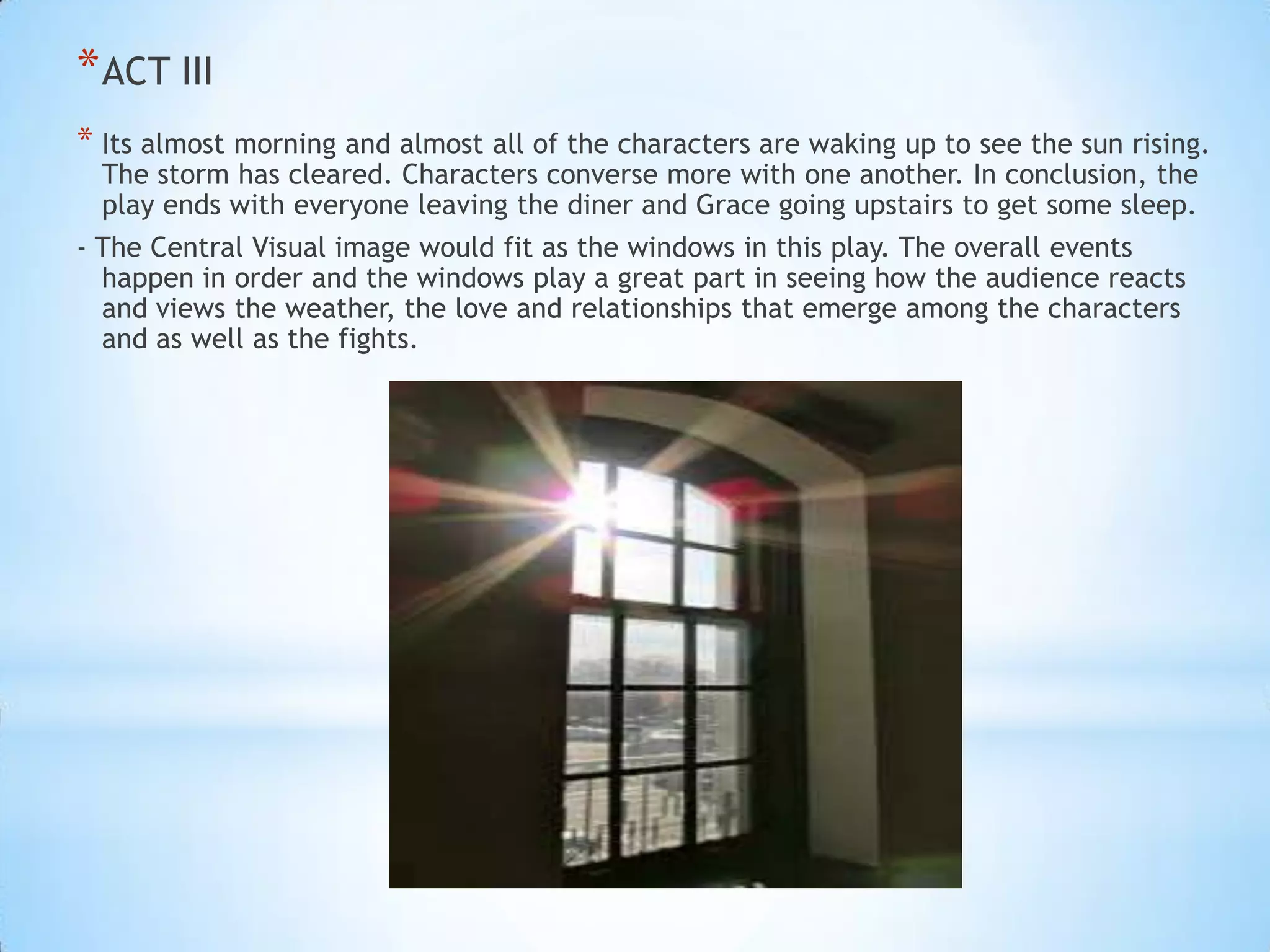 * ACT III
* Its almost morning and almost all of the characters are waking up to see the sun rising.
The storm has cleared. Characters converse more with one another. In conclusion, the
play ends with everyone leaving the diner and Grace going upstairs to get some sleep.

- The Central Visual image would fit as the windows in this play. The overall events
happen in order and the windows play a great part in seeing how the audience reacts
and views the weather, the love and relationships that emerge among the characters
and as well as the fights.

 