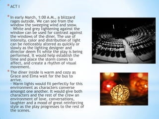 * ACT I
* In early March, 1:00 A.M., a blizzard

rages outside. We can see from the
window the sweeping wind and snow.
– White and grey lightening against the
window can be used for contrast against
the windows of the diner. The use of
intensity, color and distribution of light
can be noticeably altered as quickly or
slowly as the lighting designer and
director deem fit while the play is being
performed. It would help establish the
time and place the storm comes to
affect, and create a rhythm of visual
movement.
* The diner inside is warm and cozy as
Grace and Elma wait for the bus to
arrive.
- Warm lights would fit perfectly for this
environment as characters converse
amongst one another. It would give both
characters and the rest of the crew an
environment of love, conversations,
laughter and a mood of great reinforcing
style as the play progresses to the rest of
the scenes.

 