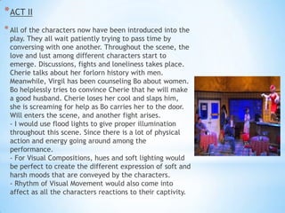 * ACT II
* All of the characters now have been introduced into the

play. They all wait patiently trying to pass time by
conversing with one another. Throughout the scene, the
love and lust among different characters start to
emerge. Discussions, fights and loneliness takes place.
Cherie talks about her forlorn history with men.
Meanwhile, Virgil has been counseling Bo about women.
Bo helplessly tries to convince Cherie that he will make
a good husband. Cherie loses her cool and slaps him,
she is screaming for help as Bo carries her to the door.
Will enters the scene, and another fight arises.
- I would use flood lights to give proper illumination
throughout this scene. Since there is a lot of physical
action and energy going around among the
performance.
- For Visual Compositions, hues and soft lighting would
be perfect to create the different expression of soft and
harsh moods that are conveyed by the characters.
- Rhythm of Visual Movement would also come into
affect as all the characters reactions to their captivity.

 