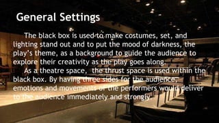 General Settings 
The black box is used to make costumes, set, and 
lighting stand out and to put the mood of darkness, the 
play’s theme, as a background to guide the audience to 
explore their creativity as the play goes along. 
As a theatre space, the thrust space is used within the 
black box. By having three sides for the audience, 
emotions and movements of the performers would deliver 
to the audience immediately and strongly. 
 