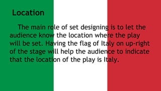 Location 
The main role of set designing is to let the 
audience know the location where the play 
will be set. Having the flag of Italy on up-right 
of the stage will help the audience to indicate 
that the location of the play is Italy. 
 