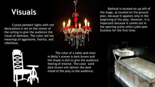 Visuals 
Crystal pendant lights with red 
decorations is set on the center of 
the ceiling to give the audience the 
visual of darkness. The color red has 
meanings of aggressive, fearful, and 
rebellious. 
Bathtub is located on up-left of 
the stage, as located on the ground 
plan, because it appears only in the 
beginning of the play. However, it is 
important because it comes out in 
the opening scene when Lydia sees 
Giuliano for the first time. 
The color of a table and chair 
in Bella’s scenes is dark brown and 
the shape is dull to give the audience 
feeling of intense. The color solid 
dark brown will deliver the dark 
mood of the play to the audience. 
 