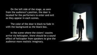 On the left side of the stage, as seen 
from the audience’s position, the door is 
located for the performers to enter and exit 
as they appear in each scenes. 
The color of the door is black to fade in 
with the background as the black box. 
In the scene where the sisters’ cousins 
arrive via helicopter, there should be a sound 
effect of helicopter from speakers to give the 
audience more realistic imaginary. 
 